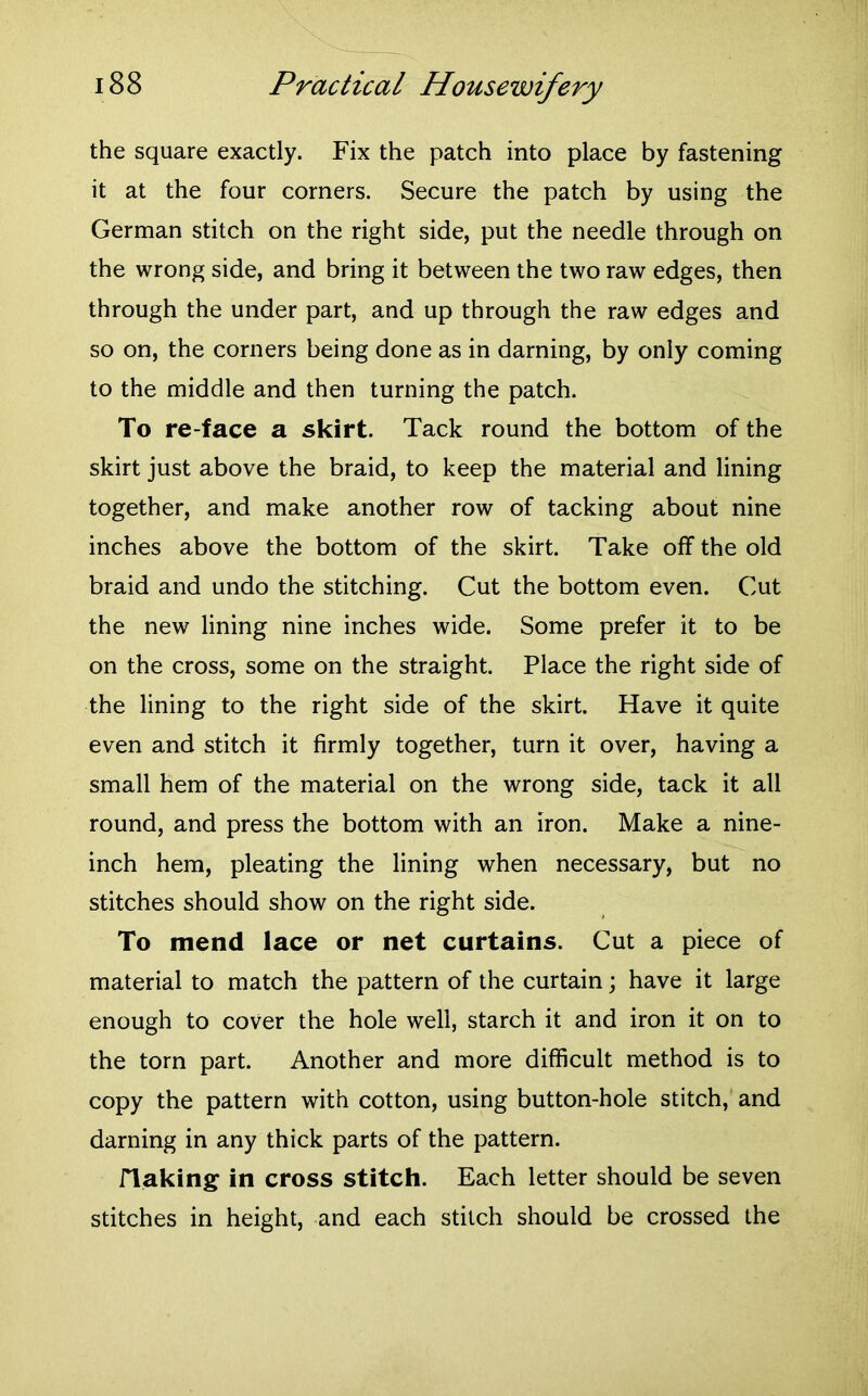 the square exactly. Fix the patch into place by fastening it at the four corners. Secure the patch by using the German stitch on the right side, put the needle through on the wrong side, and bring it between the two raw edges, then through the under part, and up through the raw edges and so on, the corners being done as in darning, by only coming to the middle and then turning the patch. To re-face a skirt. Tack round the bottom of the skirt just above the braid, to keep the material and lining together, and make another row of tacking about nine inches above the bottom of the skirt. Take off the old braid and undo the stitching. Cut the bottom even. Cut the new lining nine inches wide. Some prefer it to be on the cross, some on the straight. Place the right side of the lining to the right side of the skirt. Have it quite even and stitch it firmly together, turn it over, having a small hem of the material on the wrong side, tack it all round, and press the bottom with an iron. Make a nine- inch hem, pleating the lining when necessary, but no stitches should show on the right side. To mend lace or net curtains. Cut a piece of material to match the pattern of the curtain; have it large enough to cover the hole well, starch it and iron it on to the torn part. Another and more difficult method is to copy the pattern with cotton, using button-hole stitch, and darning in any thick parts of the pattern. flaking in cross stitch. Each letter should be seven stitches in height, and each stitch should be crossed the