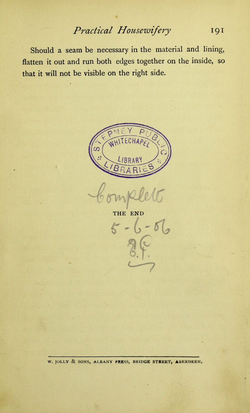 Should a seam be necessary in the material and lining, flatten it out and run both edges together on the inside, so that it will not be visible on the right side. THE END b_( Cl ft . yf v* 6.j. t—-—7 W. JOLLY & SONS, ALBANY PRESS, BRIDGE STREET, ABERDEEN.