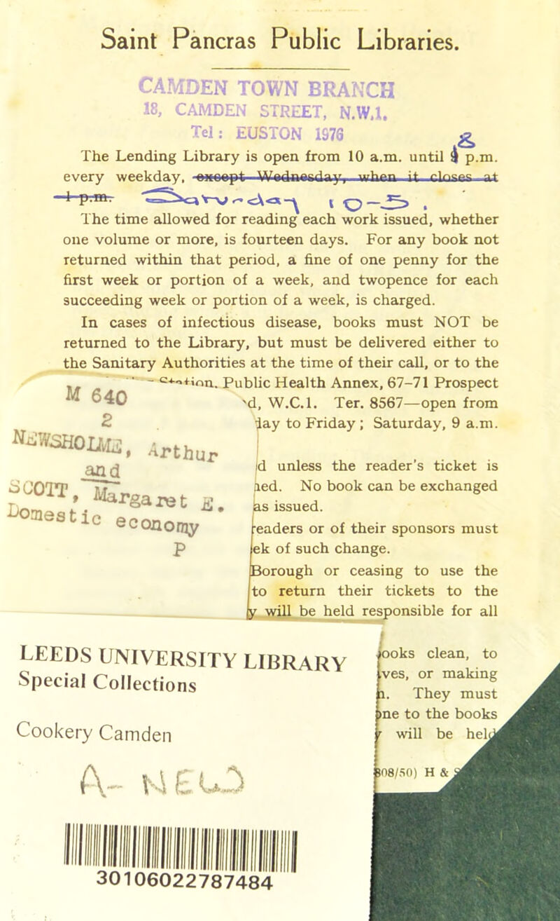 Saint Pancras Public Libraries CAMDEN TOWN BRANCH 18, CAMDEN STREET, N.W.l. Tel: EUSTON 1S76 ^ The Lending Library is open from 10 a.m. until i p.m. every weekday, at p.m. >-» ^ I , The time allowed for reading each work issued, whether one volume or more, is fourteen days. For any book not returned within that period, a fine of one penny for the first week or portion of a week, and twopence for each succeeding week or portion of a week, is charged. In cases of infectious disease, books must NOT be returned to the Library, but must be delivered either to the Sanitary Authorities at the time of their call, or to the ‘^•^'«+iou. Public Health Annex, 67-71 Prospect 'd, W.C.l. Ter. 8567—open from lay to Friday; Saturday, 9 a.m. M 640 MdWSHOUB, Arthur and ^aiestic economy P id unless the reader’s ticket is lied. No book can be exchanged ias issued. readers or of their sponsors must ek of such change. Borough or ceasing to use the to return their tickets to the jLwillJie held responsible for all LEEDS UNIVERSITY LIBRARY Special Collections Cookery Camden ooks clean, to ves, or making 1. They must me to the books