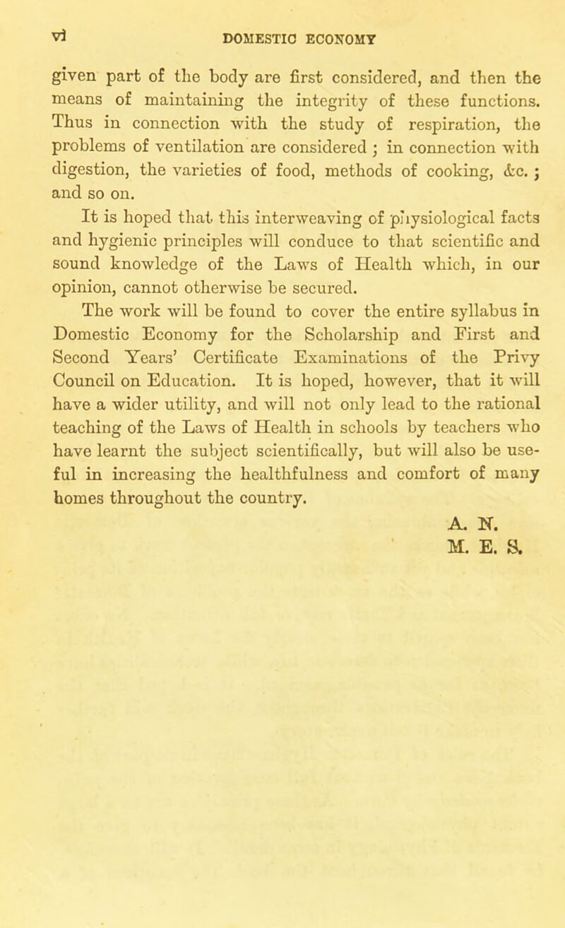 vi given part of the body are first considered, and then the means of maintaining the integrity of these functions. Thus in connection with the study of respiration, the problems of ventilation are considered ; in connection with digestion, the varieties of food, methods of cooking, &c. ; and so on. It is hoped that this interweaving of pliysiological facts and hygienic principles will conduce to that scientific and sound knowledge of the Laws of Health which, in our opinion, cannot otherwise be secured. The work will be found to cover the entire syllabus in Domestic Economy for the Scholarship and First and Second Years’ Certificate Examinations of the Privy Council on Education. It is hoped, however, that it will have a wider utility, and will not only lead to the rational teaching of the Laws of Health in schools by teachers who have learnt the subject scientifically, but will also be use- ful in increasing the healthfulness and comfort of many homes throughout the country. A. N. M. E. S.