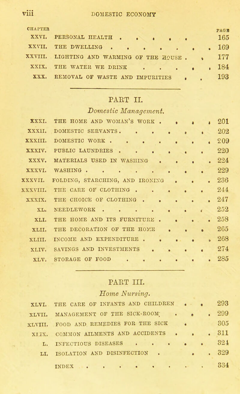 CHAPTER XXVI, PERSONAL HEALTH . . • , • PAOB 165 xxat:i. THE DWELLING .... • • • 169 XXVIII. LIGHTING AND WARMING OF THE HOUSE 177 XXIX. THE WATER WE DRINK • • 184 XXX. REMOVAL OF WASTE AND IMPURITIES 193 PAET II. Domestic Management. XXXI. THE HOME AND WOMAN’S WORK . • 1 1 201 XXXII. DOMESTIC SERVANTS .... • 202 XXXIII. DOMESTIC WORK .... • • « 209 XXXIV. PUBLIC LAUNDRIES .... • • 220 XXXV. MATERIALS USED IN WASHING • 224 XXXVI. WASHING • • 229 XXXVII. FOLDING, STARCHING, AND IRONING • • • 236 XXXVIII. THE CARE OF CLOTHING . • t 244 XXXIX. THE CHOICE OF CLOTHING . . • • • 247 XL. NEEDLEWORK • 252 XLI. THE HOME AND ITS FURNITURE . • • • 258 XLII. THE DECORATION OF THE HOME . • 265 XLIII. INCOME AND EXPENDITURE . . • • 263 XLIV. SAVINGS AND INVESTMENTS . . t • 274 XLV. STORAGE OF FOOD • t t 285 PAET III. Home Nursing. XL VI. THE CARE OF INFANTS AND CHILDREN « 293 XLVII. MANAGEMENT OF THE SICK-ROOM; • • t 299 XL VIII. FOOD AND REMEDIES FOR THE SICK • 305 XI.IX. COMMON AILMENTS AND ACCIDENTS « • 311 L. INFECTIOUS DISEASES • • 324 LI. ISOLATION AND DISINFECTION • ■ 329 INDEX ...... 334