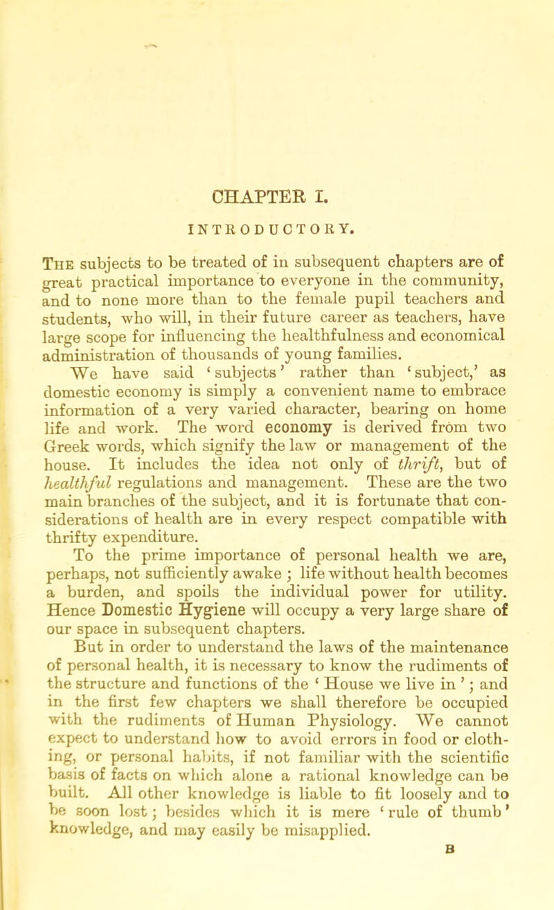 INTRODUCTORY. Tue subjects to be treated of in subsequent chapters are of great practical importance to everyone in the community, and to none more than to the female pupil teachers and students, who will, in their future career as teachers, have large scope for influencing the healthfulness and economical administration of thousands of young families. We have said ‘subjects’ rather than ‘subject,’ as domestic economy is simply a convenient name to embrace information of a very varied character, bearing on home life and work. The word economy is derived from two Greek words, which signify the law or management of the house. It includes the idea not only of thrift, but of healthful regulations and management. These are the two main branches of the subject, and it is fortunate that con- siderations of health are in every respect compatible with thrifty expenditure. To the prime importance of personal health we are, perhaps, not sufficiently awake ; life without health becomes a burden, and spoils the individual power for utility. Hence Domestic Hyg’iene will occupy a very large share of our space in subsequent chapters. But in order to understand the laws of the maintenance of personal health, it is necessary to know the rudiments of the structure and functions of the ‘ House we live in ’; and in the first few chapters we shall therefore be occupied with the rudiments of Human Physiology. We cannot expect to understand how to avoid errors in food or cloth- ing, or personal habits, if not familiar with the scientific basis of facts on which alone a rational knowledge can be built. All other knowledge is liable to fit loosely and to be soon lost; besides wliich it is mere ‘ rule of thumb ’ knowledge, and may easily be misapplied. B