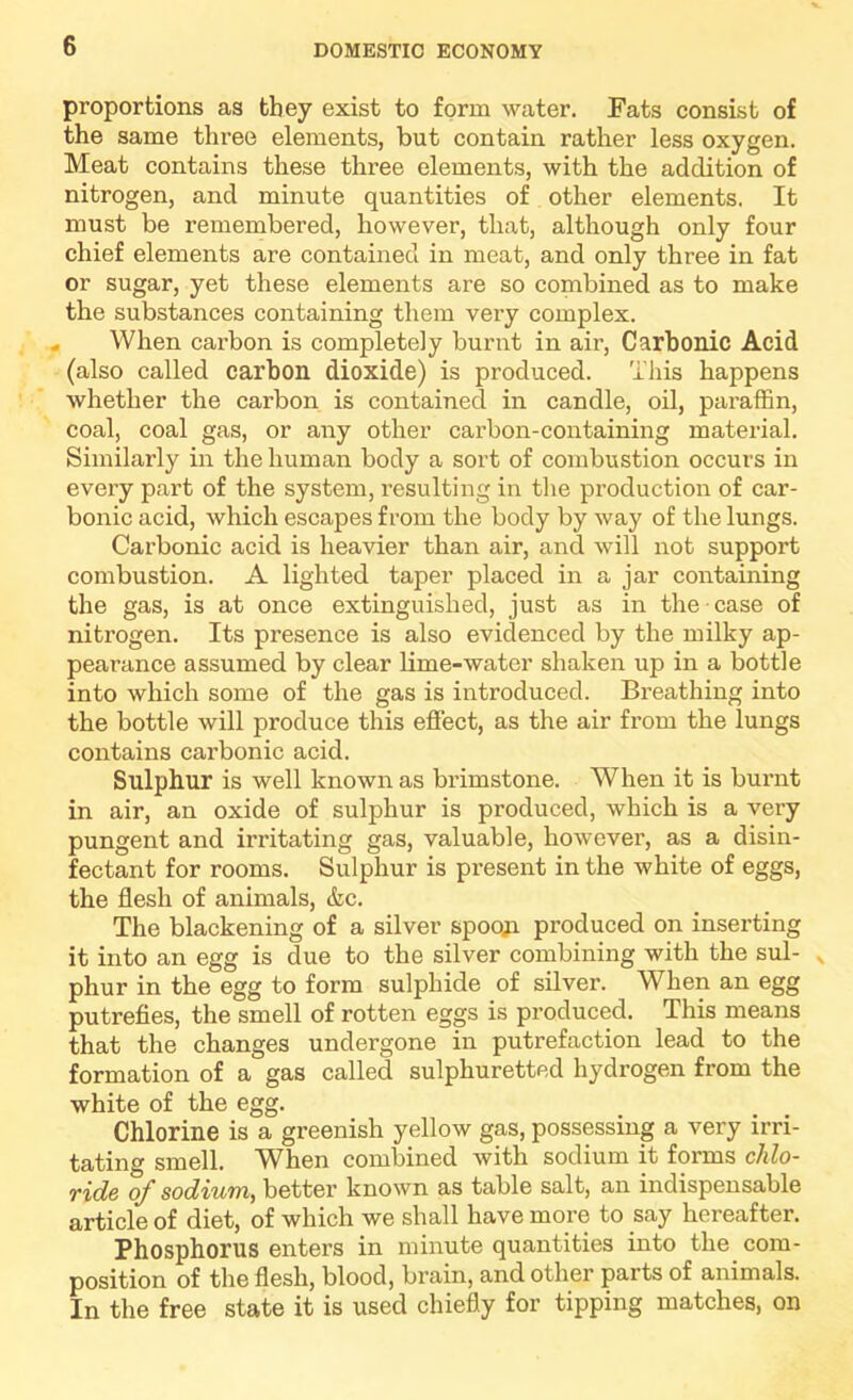 proportions as they exist to form water. Fats consist of the same three elements, but contain rather less oxygen. Meat contains these three elements, with the addition of nitrogen, and minute quantities of other elements. It must be remembered, however, that, although only four chief elements are contained in meat, and only three in fat or sugar, yet these elements are so combined as to make the substances containing them very complex. When carbon is completely burnt in air. Carbonic Acid (also called carbon dioxide) is produced. This happens whether the carbon is contained in candle, oil, paraffin, coal, coal gas, or any other carbon-containing material. Similarly in the human body a sort of combustion occurs in every part of the system, resulting in the production of car- bonic acid, which escapes from the body by way of the lungs. Carbonic acid is heavier than air, and will not support combustion. A lighted taper placed in a jar containing the gas, is at once extinguished, just as in the • case of nitrogen. Its presence is also evidenced by the milky ap- pearance assumed by clear lime-water shaken up in a bottle into which some of the gas is introduced. Breathing into the bottle will produce this effect, as the air from the lungs contains carbonic acid. Sulphur is well known as brimstone. When it is burnt in air, an oxide of sulphur is produced, which is a very pungent and irritating gas, valuable, however, as a disin- fectant for rooms. Sulphur is present in the white of eggs, the flesh of animals, &c. The blackening of a silver spoqji produced on inserting it into an egg is due to the silver combining with the sul- ^ phur in the egg to form sulphide of silver. When an egg putrefies, the smell of rotten eggs is produced. This means that the changes undergone in putrefaction lead to the formation of a gas called sulphuretted hydrogen from the white of the egg. Chlorine is a greenish yellow gas, possessing a very irri- tating smell. When combined with sodium it forms chlo- T%d6 oj sodvwffi^ better known as table salt, an indispensable article of diet, of which we shall have more to say hereafter. Phosphorus enters in minute quantities into the com- position of the flesh, blood, brain, and other parts of animals. In the free state it is used chiefly for tipping matches, on