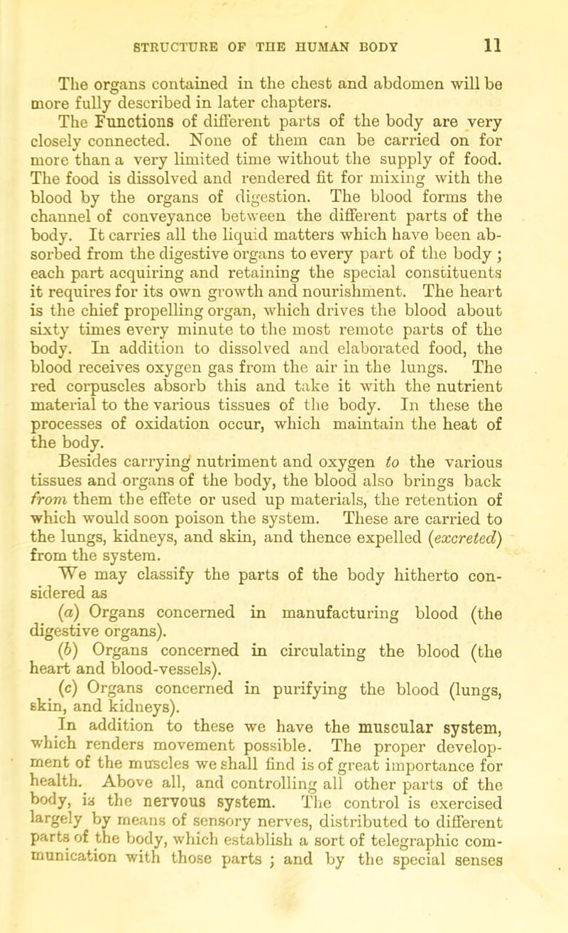 The organs contained in the chest and abdomen will be more fully desci’ibed in later chapters. The Functions of different parts of the body are very closely connected. None of them can be carried on for more than a very limited time without the supply of food. The food is dissolved and rendered fit for mixing with the blood by the organs of digestion. The blood forms the channel of conveyance between the different parts of the body. It carries all the liquid matters which have been ab- sorbed from the digestive organs to every part of the body ; each part acquiring and retaining the special constituents it requires for its own growth and nourishment. The heart is the chief propelling organ, which drives the blood about sixty times every minute to the most remote parts of the body. In addition to dissolved and elaborated food, the blood receives oxygen gas from the air in the lungs. The red corpuscles absorb this and take it with the nutrient material to the various tissues of the body. In these the processes of oxidation occur, which maintain the heat of the body. Besides carrying nutriment and oxygen to the various tissues and organs of the body, the blood also brings back from them the effete or used up materials, the retention of which would soon poison the system. These are carried to the lungs, kidneys, and skin, and thence expelled {excreted) from the system. We may classify the parts of the body hitherto con- sidered as {a) Organs concerned in manufacturing blood (the digestive organs). (6) Organs concerned in circulating the blood (the heart and blood-vessels). (c) Organs concerned in purifying the blood Clungs, skin, and kidneys). In addition to these we have the muscular system, which renders movement possible. The proper develop- ment of the muscles we shall find is of great importance for health. Above all, and controlling all other parts of the body, is the nervous system. Tlie control is exercised largely by means of sensory nerves, distributed to different parts of the body, which establish a sort of telegraphic com- munication with those parts ; and by the special senses