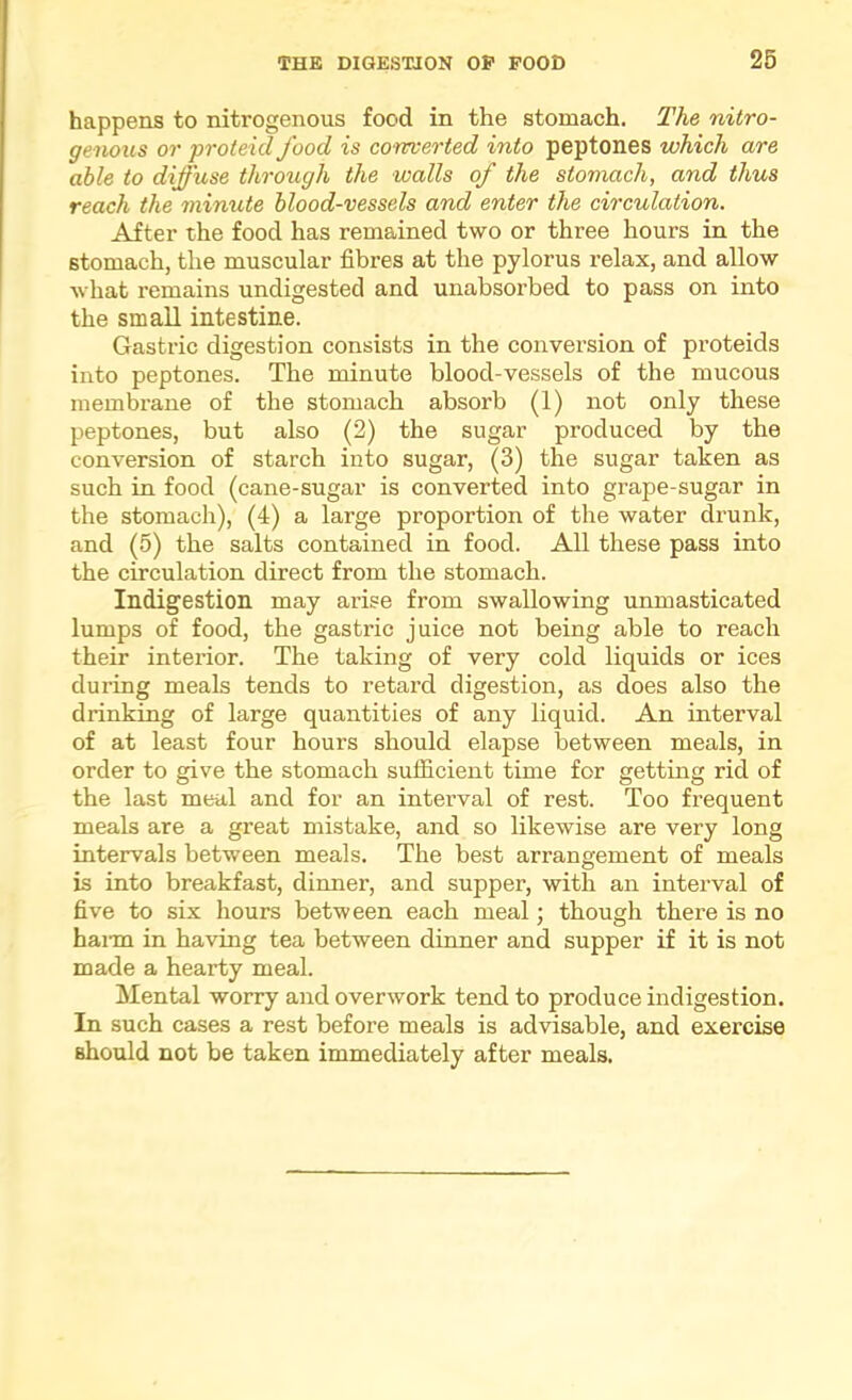 happens to nitrogenous food in the stomach. The nitro- genous or proteid food is conrcerted into peptones which are able to diffuse through the walls of the stomach, and thus reach the minute blood-vessels and enter the circulation. After the food has remained two or three hours in the stomach, the muscular fibres at the pylorus relax, and allow what remains undigested and unabsorbed to pass on into the small intestine. Gastric digestion consists in the conversion of proteids into peptones. The minute blood-vessels of the mucous membrane of the stomach absorb (1) not only these peptones, but also (2) the sugar produced by the conversion of starch into sugar, (3) the sugar taken as such in food (cane-sugar is converted into grape-sugar in the stomach), (4) a large proportion of the water drunk, and (5) the salts contained in food. All these pass into the circulation direct from the stomach. Indigestion may arise from swallowing unmasticated lumps of food, the gastric juice not being able to reach their interior. The taking of very cold liquids or ices during meals tends to retard digestion, as does also the drinking of large quantities of any liquid. An interval of at least four hours should elapse between meals, in order to give the stomach sufiicient time for getting rid of the last meal and for an interval of rest. Too frequent meals are a great mistake, and so likewise are very long intervals between meals. The best arrangement of meals is into breakfast, dinner, and supper, with an interval of five to six hours between each meal; though there is no haim in having tea between dinner and supper if it is not made a hearty meal. Mental worry and overwork tend to produce indigestion. In such cases a rest before meals is advisable, and exercise should not be taken immediately after meals.