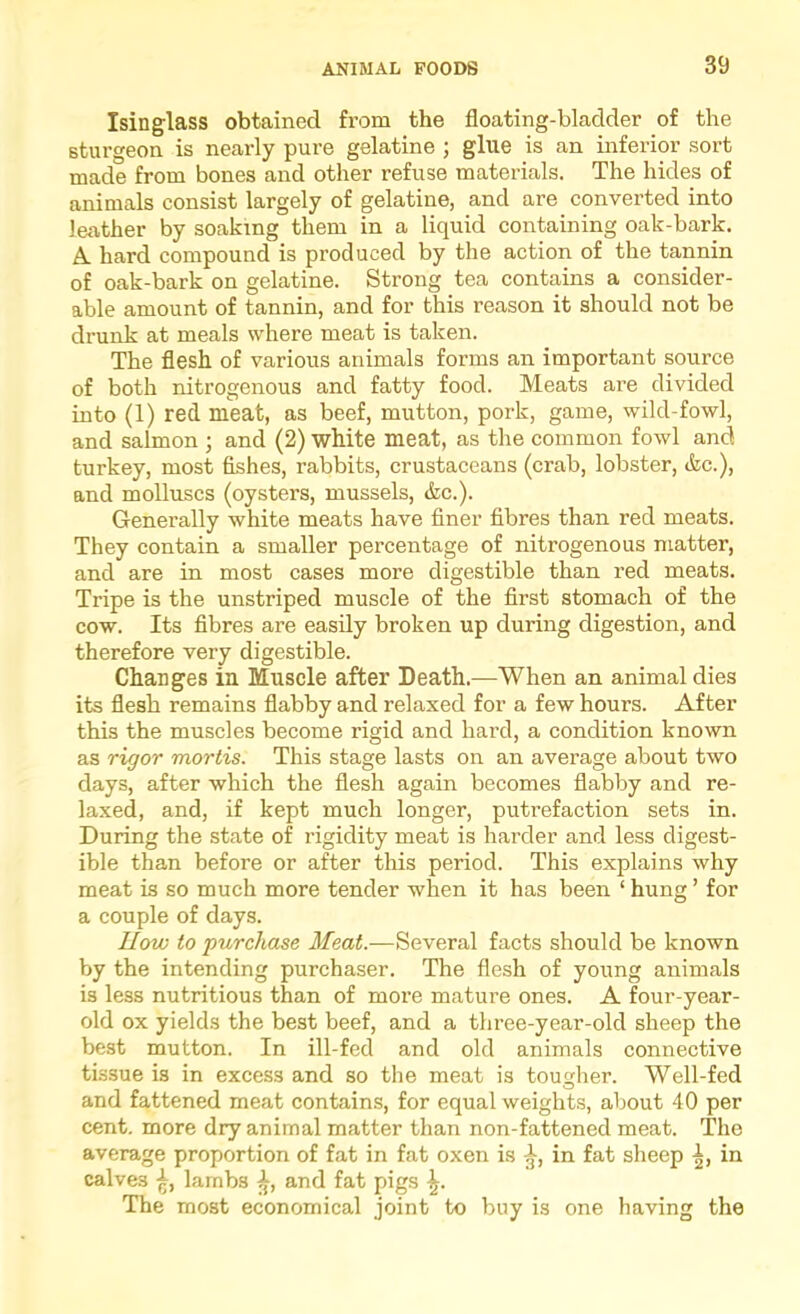 Isinglass obtained from the floating-bladder of the sturgeon is nearly pure gelatine ; glue is an inferior sort made from bones and other refuse materials. The hides of animals consist largely of gelatine, and are converted into leather by soaking them in a liquid containing oak-bark. A. hard compound is produced by the action of the tannin of oak-bark on gelatine. Strong tea contains a consider- able amount of tannin, and for this reason it should not be drunk at meals where meat is taken. The flesh of various animals forms an important source of both nitrogenous and fatty food. Meats are divided into (1) red meat, as beef, mutton, pork, game, wild-fowl, and salmon j and (2) white meat, as the common fowl and turkey, most fishes, rabbits, crustaceans (crab, lobster, &c.), and molluscs (oysters, mussels, &c.). Generally white meats have finer fibres than red meats. They contain a smaller percentage of nitrogenous matter, and are in most cases more digestible than red meats. Tripe is the unstriped muscle of the first stomach of the cow. Its fibres are easily broken up during digestion, and therefore very digestible. Changes in Muscle after Death.—When an animal dies its flesh remains flabby and relaxed for a few hours. After this the muscles become rigid and hard, a condition known as rigor mortis. This stage lasts on an average about two days, after which the flesh again becomes flabby and re- laxed, and, if kept much longer, putrefaction sets in. During the state of rigidity meat is harder and less digest- ible than before or after this period. This explains why meat is so much more tender when it has been ‘ hung ’ for a couple of days. How to purchase Meat.—Several facts should be known by the intending purchaser. The flesh of young animals is less nutritious than of more mature ones. A four-year- old ox yields the best beef, and a three-year-old sheep the best mutton. In ill-fed and old animals connective tissue is in excess and so the meat is tougher. Well-fed and fattened meat contains, for equal weights, about 40 per cent, more dry animal matter than non-fattened meat. The average proportion of fat in fat oxen is in fat sheep in calves lambs and fat pigs \. The most economical joint to buy is one having the