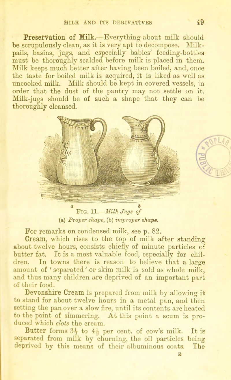 PreseTVation of Milk.—Everything about milk should be scrupulously clean, as it is very apt to decompose. Milk- pails, basins, jugs, and especially babies’ feeding-bottles must be thoroughly scalded before milk is placed in them. iMilk keeps much better after having been boiled, and, once the taste for boiled milk is acquired, it is liked as well as uncooked milk. Milk should be kept in covered vessels, in order that the dust of the pantry may not settle on it. Milk-jugs should be of such a shape that they can be thoroughly cleansed. a 6 Fig. 11.—Milk Jugs of (a) Proper shape, (b) improper shape. For remarks on condensed milk, see p. 82. Cream, which rises to the top of milk after standing about twelve hours, consists chiefly of minute particles of butter fat. It is a most valuable food, especially for chil- dren. In towns there is reason to believe that a large amount of ‘ separated ’ or skim milk is sold as whole milk, and thus many children are deprived of an important part of their food. Devonshire Cream is prepared from milk by allowing it to stand for about twelve hours in a metal pan, and then setting the pan over a slow fire, until its contents are heated to the point of simmering. At this point a scum is pro- duced which clots the cream. Butter forms 3^ to 41, per cent, of cow’s milk. It is separated from milk by churning, the oil particles being deprived by this means of their albuminous coats. The B