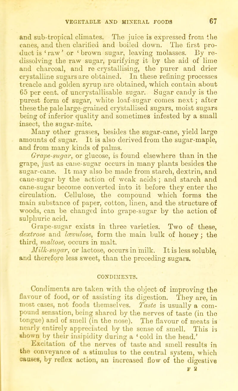 and sub-tropical climates. The juice is expressed from the canes, and then clarified and boiled down. The first pro- duct is ‘ raw ’ or ‘ brown sugar, leaving molasses. By re- dissolving the raw sugar, purifying it by the aid of lime and charcoal, and re crystallising, the purer and drier crystalline sugars are obtained. In these refining processes treacle and golden syrup are obtained, which contain about 65 per cent, of uncrystal Usable sugar. Sugar candy is the purest form of sugar, white loaf-sugar comes next; after these the pale large-grained crystallised sugars, moist sugars being of inferior quality and sometimes infested by a small insect, the sugar-mite. Many other grasses, besides the sugar-cane, yield large amounts of sugar. It is also derived from the sugar-maple, and from many kinds of palms. Grape-sugar, or glucose, is found elsewhere than in the grape, just as cane-sugar occurs in many plants besides the sugar-cane. It may also be made from starch, dextrin, and cane-sugar by the action of weak acids ; and starch and cane-sugar become converted into it before they enter the circulation. Cellulose, the compound which forms the main substance of paper, cotton, linen, and the structure of woods, can be changed into grape-sugar by the action of sulphuric acid. Grape-sugar exists in three varieties. Two of these, dextrose and Icevulose, form the main bulk of honey ; the third, maltose, occurs in malt. Milk-sugar, or lactose, occurs in milk. It is less soluble, and therefore less sweet, than the preceding sugars. CONDIMENTS. Condiments are taken with the object of improving the flavour of food, or of assisting its digestion. They are, in most case.s, not foods themselves. 'Taste is usually a com- pound sensation, being shared by the nerves of taste (in the tongue) and of smell (in the nose). The flavour of meats is nearly entirely appreci.-itcd by the sense of smell. This is shown by their insipidity during a ‘cold in the head.’ Excitation of the nerves of taste and smell results in the conveyance of a stimulus to the central system, which causes, by reflex action, an increased flow of the digestive