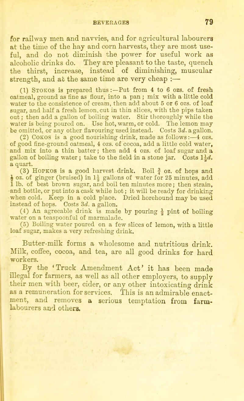 for railway men and navvies, and for agricultural labourers at the time of the hay and corn harvests, they are most use- ful, and do not diminish the power for useful work as alcoholic drinks do. They are pleasant to the taste, quench the thirst, increase, instead of diminishing, muscular strength, and at the same time are very cheap :— (1) Stokos is prepared thus:—Put from 4 to 6 ozs. of fresh oatmeal, ground as fine as flour, into a pan ; mix with a little cold water to the consistence of cream, then add about 6 or 6 ozs. of loaf sugar, and half a fresh lemon, cut in thin slices, with the pips taken out; then add a gallon of boiling water. Stir thoroughly while the water is being poured on. Use hot, warm, or cold. The lemon may be omitted, or any other flavouring used instead. Costs id. a gallon. (2) COKOS is a good nourishing drink, made as follows:—4 ozs. of good fine-ground oatmeal, 4 ozs. of cocoa, add a little cold water, and mix into a thin batter; then add 4 ozs. of loaf sugar and a gallon of boiling water ; tahe to the field in a stone jar. Costs \\d. a quart. (3) Hopkos is a good harvest drink. Boil f oz. of hops and ^ oz. of ginger (bruised) in 1| gallons of water for 26 minutes, add 1 lb. of best brown sugar, and boil ten minutes more; then strain, and bottle, or put into a cask while hot; it will be ready for drinking when cold. Keep in a cold place. Dried horehound may be used instead of hops. Costs id. a gallon. (4) An agreeable drink is made by pouring ^ pint of boiling water on a teaspoonful of marmalade. (5) Boiling water poured on a few slices of lemon, with a little loaf sugar, makes a very refreshing drink. Butter-milk forms a wholesome and nutritious drink. Milk, coffee, cocoa, and tea, are all good drinks for hard workers. By the ‘Truck Amendment Act’ it has been made illegal for farmers, as well as all other employers, to supply their men with beer, cider, or any other intoxicating drink as a remuneration for services. This is an admirable enact- ment, and removes a serious temptation from farm- labourers and othera.