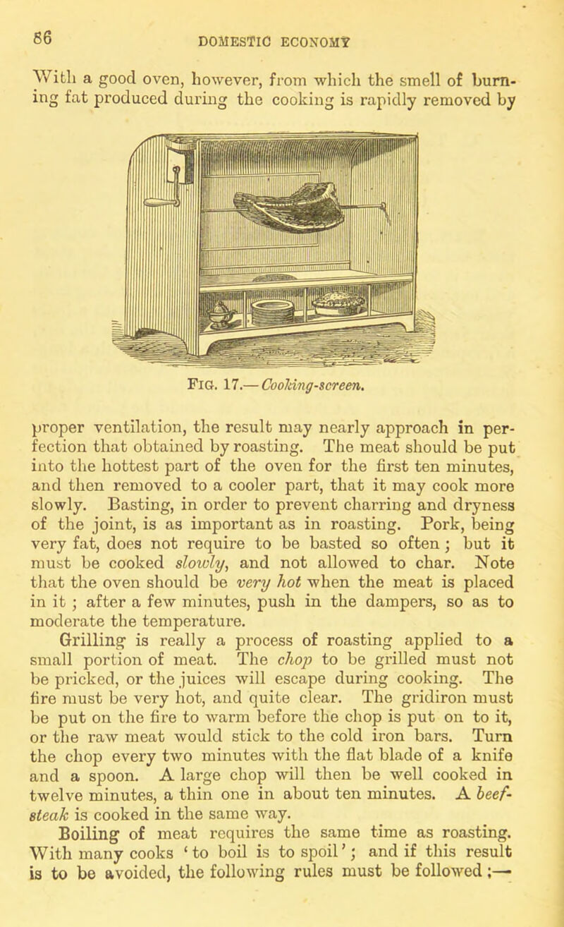 S6 With a good oven, however, from which the smell of burn- ing fat produced during the cooking is rapidly removed by Fig. 17.— CooJdng-screen. proper ventilation, the result may nearly approach in per- fection that obtained by roasting. The meat should be put into the hottest part of the oven for the first ten minutes, and then removed to a cooler part, that it may cook more slowly. Basting, in order to prevent charring and dryness of the joint, is as important as in roasting. Pork, being very fat, does not require to be basted so often; but it must be cooked slowly, and not allowed to char. Note that the oven should be very hot when the meat is placed in it ; after a few minutes, push in the dampers, so as to moderate the temperature. Grilling is really a process of roasting applied to a small portion of meat. The chop to be grilled must not be pricked, or the juices will escape during cooking. The fire must be very hot, and quite clear. The gridiron must be put on the fire to wai'm before the chop is put on to it, or the raw meat would stick to the cold iron bars. Turn the chop every two minutes with the flat blade of a knife and a spoon. A large chop will then be well cooked in twelve minutes, a thin one in about ten minutes. A beef- steak is cooked in the same way. Boiling of meat requires the same time as roasting. With many cooks ‘to boil is to spoil’; and if this result is to be avoided, the following rules must be followed;—