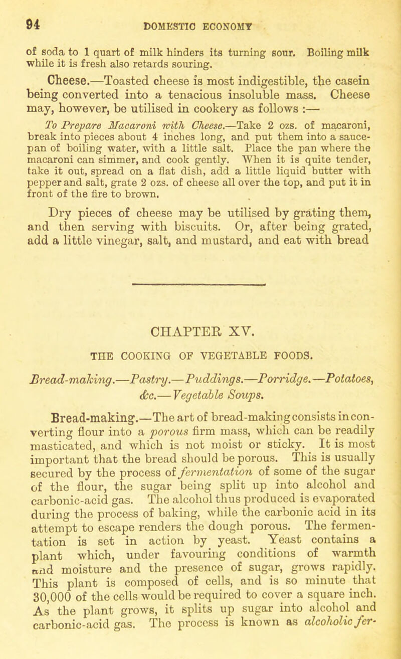 of soda to 1 quart of milk hinders its turning sour. Boiling milk while it is fresh also retards souring. Cheese.—Toasted cheese is most indigestible, the casein being converted into a tenacious insoluble mass. Cheese may, however, be utilised in cookery as follows :— To Prepa/re Macaroni with Cheese.—Take 2 ozs. of macaroni, break into pieces about 4 inches long, and put them into a sauce- pan of boiling water, with a little salt. Place the pan where the macaroni can simmer, and cook gently. When it is quite tender, take it out, spread on a flat dish, add a little liquid butter with pepper and salt, grate 2 ozs. of cheese all over the top, and put it in front of the fire to brown. Dry pieces of cheese may be utilised by grating them, and then serving with biscuits. Or, after being grated, add a little vinegar, salt, and mustard, and eat with bread CHAPTER XV. THE COOKING OF VEGETABLE FOODS. Bread-making.—Pastry.—Puddings.—Porridge.—Potatoes, (See.— Vegetable Soups. Bread-making.—The art of bread-making consists incon- verting flour into a porous firm mass, which can be readily masticated, and which is not moist or sticky. It is most important that the bread should be porous. This is usually secured by the process of fermentation of some of the sugar of the flour, the sugar being split up into alcohol and carbonic-acid gas. The alcohol thus produced is evaporated during the process of baking, while the carbonic acid in its attempt to escape renders the dough porous. The fermen- tation is set in action by yeast. Yeast contains a plant which, under favourmg conditions of warmth Biid moisture and the presence of sugar, grows rapidly. This plant is composed of cells, and is so minute that 30,000 of the cells would be required to cover a square inch. As the plant grows, it splits up sugar into alcohol and carbonic-acid gas. The process is known as alcoholic fer-