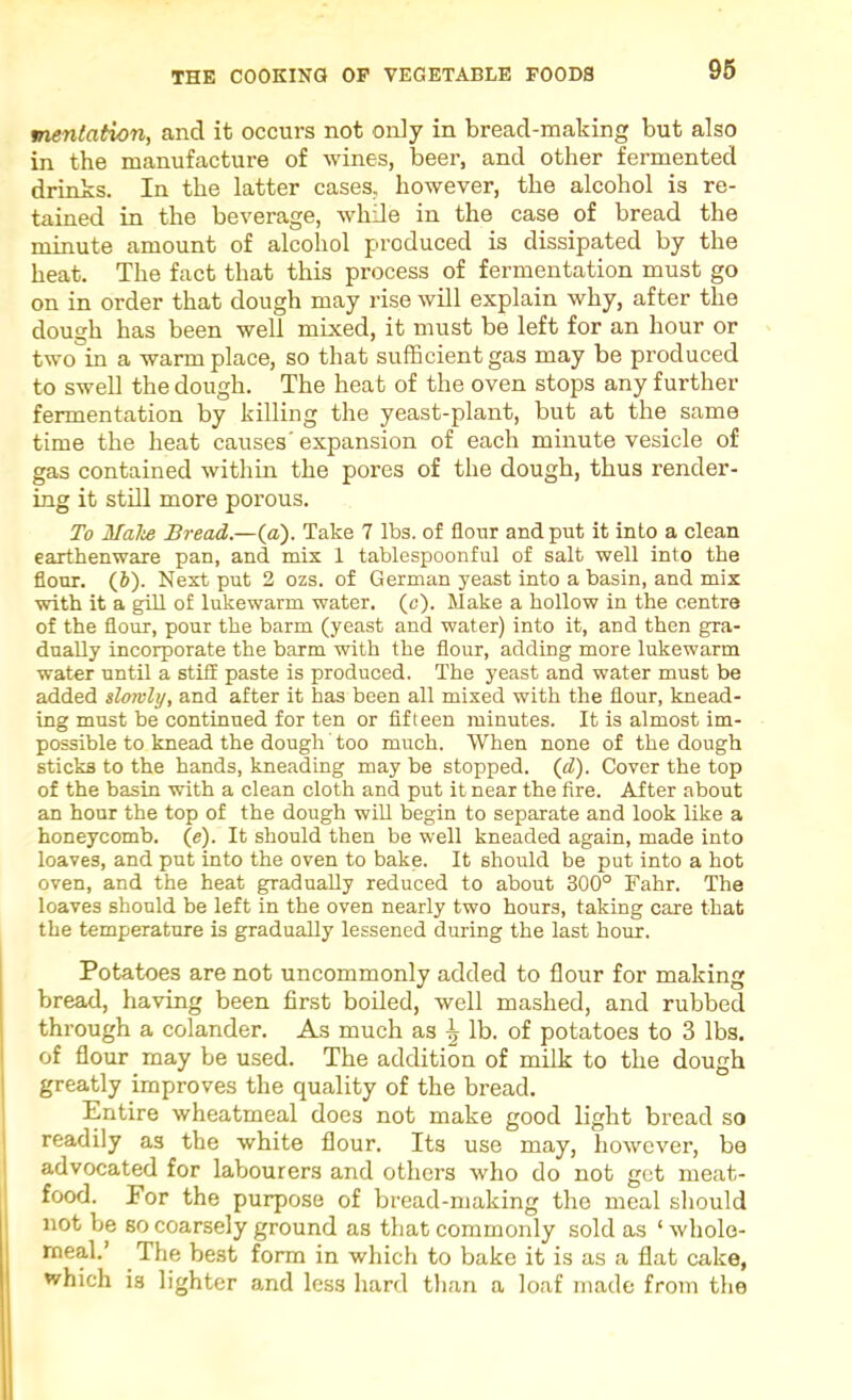 96 mentation, and it occurs not oniy in bread-making but also in the manufacture of wines, beer, and other fermented drinks. In the latter cases, however, the alcohol is re- tained in the beverage, while in the case of bread the minute amount of alcohol produced is dissipated by the heat. The fact that this process of fermentation must go on in order that dough may rise will explain why, after the dough has been well mixed, it must be left for an hour or two in a warm place, so that sufficient gas may be produced to swell the dough. The heat of the oven stops any further fermentation by killing the yeast-plant, but at the same time the heat causes' expansion of each minute vesicle of gas contained within the pores of the dough, thus render- ing it still more porous. To Malte Bread.—(a). Take 7 lbs. of flour and put it into a clean earthenware pan, and mix 1 tablespoonful of salt well into the flour. (6). Next put 2 ozs. of German yeast into a basin, and mix with it a gill of lukewarm water, (c). Make a hollow in the centre of the flour, pour the barm (yeast and water) into it, and then gra- dually incorporate the barm with the flour, adding more lukewarm water until a stiS paste is produced. The yeast and water must be added slowly, and after it has been all mixed with the flour, knead- ing must be continued for ten or fifteen minutes. It is almost im- possible to knead the dough too much. When none of the dough sticks to the hands, kneading may be stopped, (d). Cover the top of the basin with a clean cloth and put it near the fire. After about an hour the top of the dough will begin to separate and look like a honeycomb, (e). It should then be well kneaded again, made into loaves, and put into the oven to bake. It should be put into a hot oven, and the heat gradually reduced to about 300° Fahr. The loaves should be left in the oven nearly two hours, taking care that the temperature is gradually lessened during the last hour. Potatoes are not uncommonly added to flour for making bread, having been first boiled, well mashed, and rubbed through a colander. As much as ^ lb. of potatoes to 3 lbs. of flour may be used. The addition of milk to the dough greatly improves the quality of the bread. Entire wheatmeal does not make good light bread so readily as the white flour. Its use may, however’, be 1 advocated for labourers and other’s who do not get meat- food. For the purpose of bread-making the meal should not be so coarsely ground as that commonly sold as ‘ wholo- The best fonn in which to bake it is as a flat cake, which is lighter and less hard than a loaf made from the