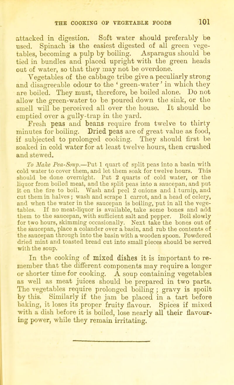 attacked in digestion. Soft water should preferably be used. Spinach is the easiest digested of all green vege- tables, becoming a pulp by boiling. Asparagus should be tied in bundles and placed upright with the green heads out of water, so that they may not be overdone. Vegetables of the cabbage tribe give a peculiarly strong and disagreeable odour to the ‘ green-water ’ in which they are boiled. They must, therefore, be boiled alone. Do not allow the green-water to be poured down the sink, or the smell will be perceived all over the house. It should be emptied over a gully-trap in the yard. Fresh peas and beans require from twelve to thirty minutes for boihng. Dried peas are of great value as food, if subjected to prolonged cooking. They should first be soaked in cold water for at least twelve hours, then crushed and stewed. To Malte Pea-Sonp.—Put 1 quart of split peas into a basin with cold water to cover them, and let them soak for twelve hours. This should be done overnight. Put 2 quarts of cold water, or the liquor from boiled meat, and the split peas into a saucepan, and put it on the tire to boil. Wash and peel 2 onions and 1 turnip, and cut them in halves ; wash and scrape 1 carrot, and a head of celery, and when the water in the saucepan is boiling, put in all the vege- tables. If no meat-hquor is available, take some bones and add them to the saucepan, with sufhcient salt and pepper. Boil slowly for two hours, skimming occasionally. Next take the bones out of the saucepan, place a colander over a basin, and rub the contents of the saucepan through into the basin with a wooden spoon. Powdered dried mint and toasted bread cut into small pieces should be served with the soup. In the cooking of mixed disbes it is important to re- member that the difierent components may require a longer or shorter time for cooking. A soup containing vegetables as well as meat juices should be prepared in two parts. The vegetables require prolonged boiling ; gravy is spoilt by this. Similarly if the jam be placed in a tart before baking, it loses its proper fruity flavour. Spices if mixed with a dish before it is boiled, lose nearly all their flavour- ing power, while they remain irritating.