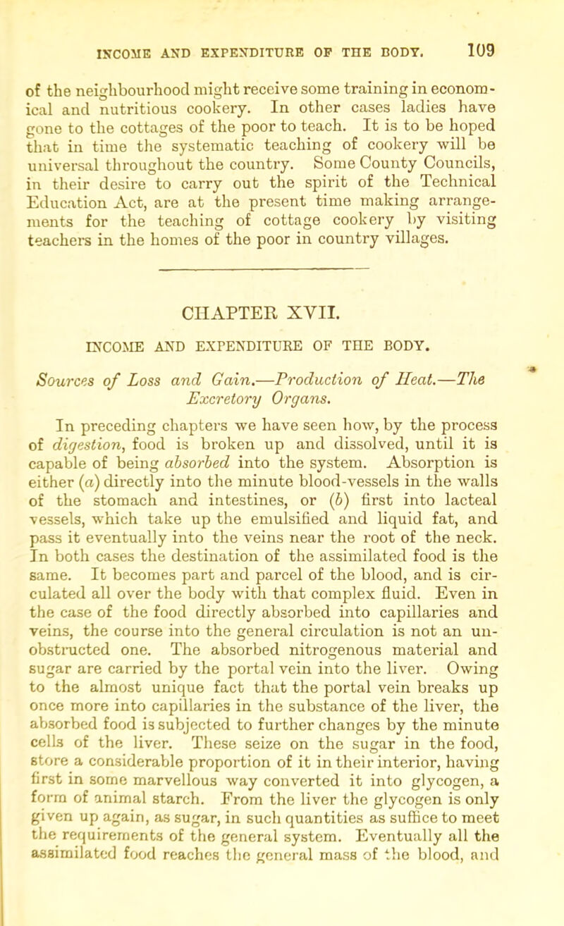 of the neighbourhood might receive some training in econom- ical and nutritious cookery. In other cases ladies have gone to the cottages of the poor to teach. It is to be hoped that in time the systematic teaching of cookery will be universal throughout the country. Some County Councils, in their desire to carry out the spirit of the Technical Education Act, are at the present time making arrange- ments for the teaching of cottage cookery by visiting teachers in the houies of the poor in country villages. CHAPTER XVII. INCOME AND EXPENDITURE OF THE BODY. Sources of Loss and Gain.—Production of Heat.—The Excretory Organs. In preceding chapters we have seen how, by the process of digestion, food is broken up and dissolved, until it is capable of being absorbed into the system. Absorption is either (a) directly into the minute blood-vessels in the walls of the stomach and intestines, or (6) first into lacteal vessels, which take up the emulsified and liquid fat, and pass it eventually into the veins near the root of the neck. In both cases the destination of the assimilated food is the same. It becomes part and parcel of the blood, and is cir- culated all over the body with that complex fluid. Even in the case of the food directly absorbed mto capillaries and veins, the course into the general circulation is not an uii- obstnicted one. The absorbed nitrogenous material and sugar are carried by the portal vein into the liver. Owing to the almost unique fact that the portal vein breaks up once more into capillaries in the substance of the liver, the absorbed food is subjected to further changes by the minute cells of the liver. These seize on the sugar in the food, store a considerable proportion of it in their interior, having first in some marvellous way converted it into glycogen, a form of animal starch. Erom the liver the glycogen is only given up again, as sugar, in such quantities as suffice to meet the requirements of the general system. Eventually all the assimilated food reaches the general mass of the blood, and