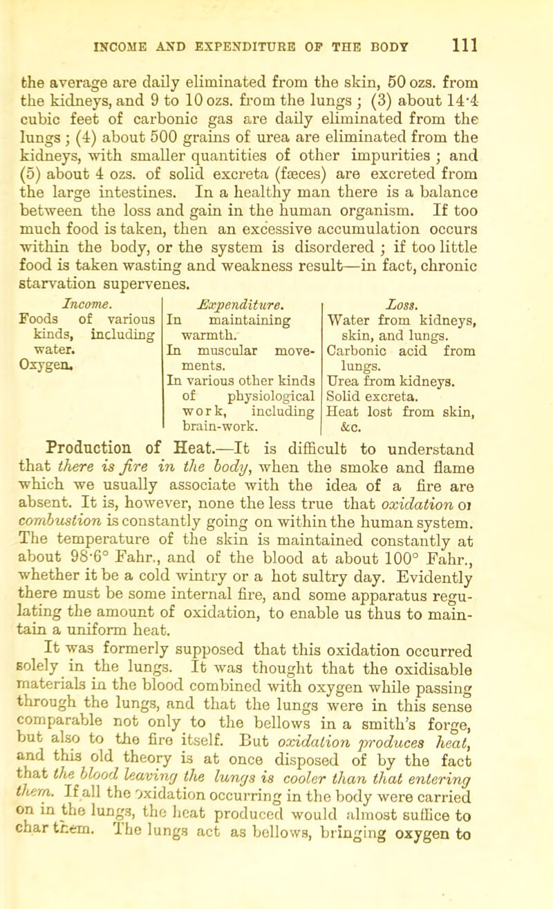 the average are daily eliminated from the skin, 60 ozs. from the kidneys, and 9 to 10 ozs. from the lungs ; (3) about 14'4 cubic feet of carbonic gas are daily eliminated from the lungs ; (4) about 500 grains of urea are eliminated from the kidneys, with smaller quantities of other impurities ; and (5) about 4 ozs. of solid excreta (fseces) are excreted from the large intestines. In a healthy man there is a balance between the loss and gain in the human organism. If too much food is taken, then an excessive accumulation occurs within the body, or the system is disordered ; if too little food is taken wasting and weakness result—in fact, chronic starvation supervenes. Income. Foods of various kinds, including water. Oxygen. Expenditure. In maintaining warmth. In muscular move- ments. In various other kinds of physiological work, including brain-work. Loss. Water from kidneys, skin, and lungs. Carbonic acid from lungs. Urea from kidneys. Solid excreta. Heat lost from skin, &c. Production of Heat.—It is difficult to understand that there is fire in the body, when the smoke and flame which we usually associate with the idea of a fire are absent. It is, however, none the less true that oxidation oi combustion is constantly going on within the human system. The temperature of the skin is maintained constantly at about 98-6° Fahr., and of the blood at about 100° Fahr., whether it be a cold wintry or a hot sultry day. Evidently there must be some internal fire, and some apparatus regu- lating the amount of oxidation, to enable us thus to main- tain a uniform heat. It was formerly supposed that this oxidation occurred solely in the lungs. It was thought that the oxidisable materials in the blood combined with oxygen while passing through the lungs, and that the lungs were in this sense comparable not only to the bellows in a smith’s forge, but also to the fire itself. But oxidation produces heat, and this old theory is at once disposed of by the fact that the blood leaving the lungs is cooler than that entering them. If all the oxidation occurring in the body were carried on in the lungs, the heat produced would almost suffice to char them. I he lungs act as bellows, bringing oxygen to
