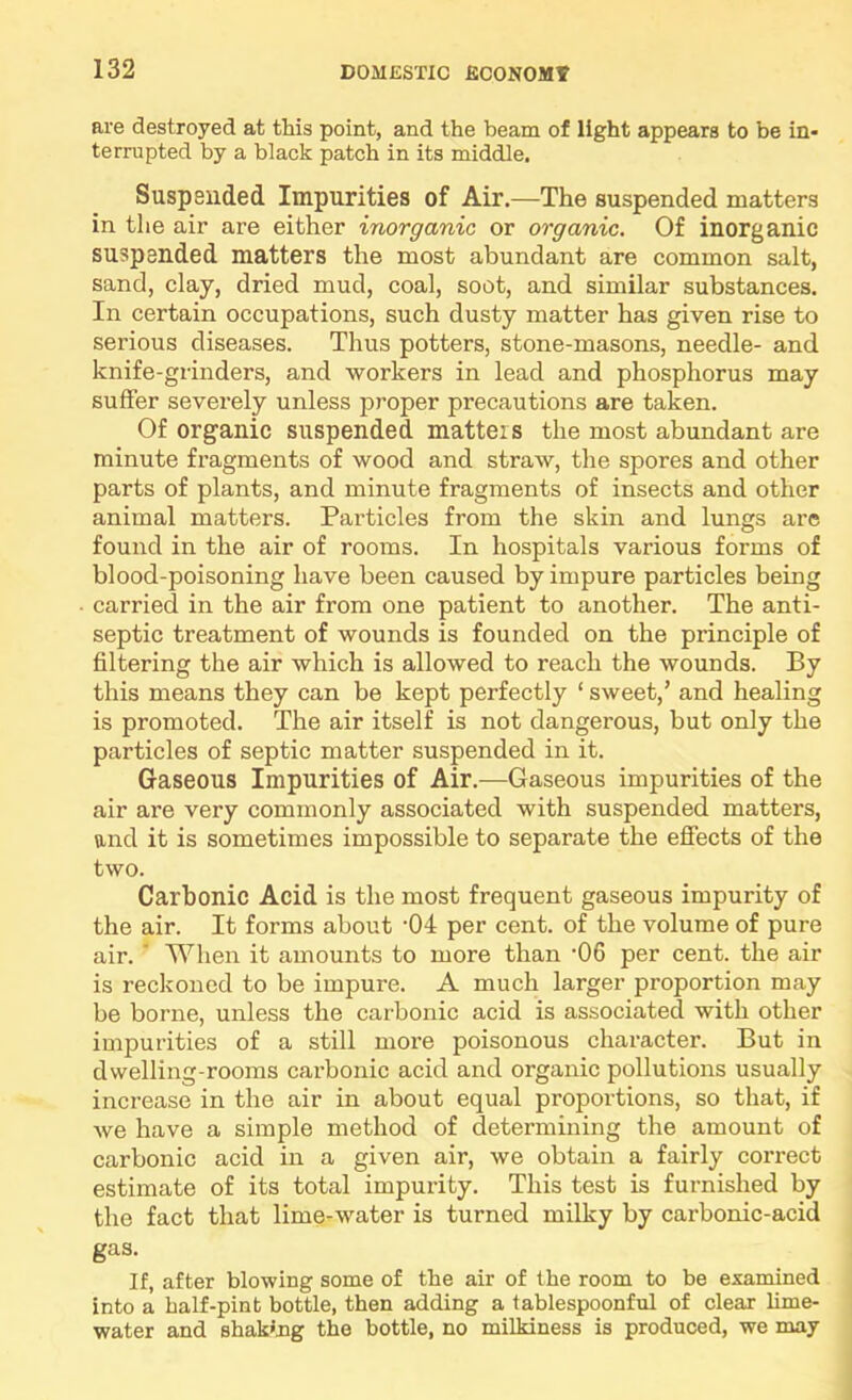 are destroyed at this point, and the beam of light appears to be in* terrupted by a black patch in its middle. Suspended Impurities of Air.—The suspended matters in the air are either inorganic or organic. Of inorganic suspended matters the most abundant are common salt, sand, clay, dried mud, coal, soot, and similar substances. In certain occupations, such dusty matter has given rise to serious diseases. Thus potters, stone-masons, needle- and knife-grinders, and workers in lead and phosphorus may suffer severely unless proper precautions are taken. Of organic suspended matters the most abundant are minute fragments of wood and straw, the spores and other parts of plants, and minute fragments of insects and other animal matters. Particles from the skin and lungs are found in the air of rooms. In hospitals various forms of blood-poisoning have been caused by impure particles being carried in the air from one patient to another. The anti- septic treatment of wounds is founded on the principle of filtering the air which is allowed to reach the wounds. By this means they can be kept perfectly ‘ sweet,’ and healing is promoted. The air itself is not dangerous, but only the particles of septic matter suspended in it. Gaseous Impurities of Air.—Gaseous impurities of the air are very commonly associated with suspended matters, and it is sometimes impossible to separate the effects of the two. Carbonic Acid is the most frequent gaseous impurity of the air. It forms about ’04 per cent, of the volume of pure air. ' When it amounts to more than 'OS per cent, the air is reckoned to be impure. A much larger proportion may be borne, unless the carbonic acid is associated with other impurities of a still more poisonous character. But in dwelling-rooms carbonic acid and organic pollutions usually increase in the air in about equal proportions, so that, if we have a simple method of determining the amount of carbonic acid in a given air, we obtain a fairly correct estimate of its total impurity. This test is furnished by the fact that lime-water is turned milky by carbonic-acid gas. If, after blowing some of the air of the room to be examined into a half-pint bottle, then adding a tablespoonful of clear Mme- water and shaking the bottle, no milkiness is produced, we may