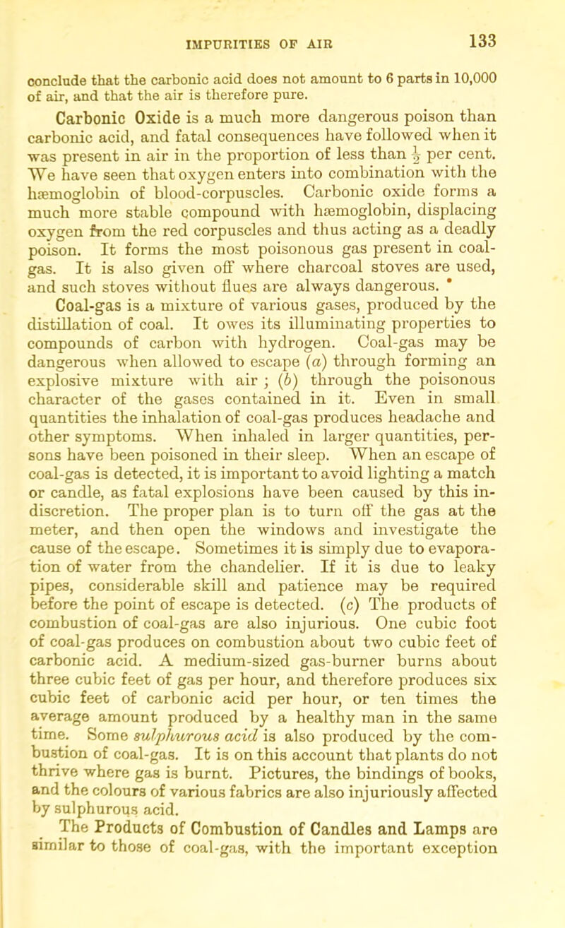 conclude that the carbonic acid does not amount to 6 parts in 10,000 of air, and that the air is therefore pure. Carbonic Oxide is a much more dangerous poison than carbonic acid, and fatal consequences have followed when it was present in air in the proportion of less than ^ per cent. We have seen that oxygen enters into combination with the hremoglobin of blood-corpuscles. Carbonic oxide forms a much more stable compound with luemoglobin, displacing oxygen from the red corpuscles and thus acting as a deadly poison. It forms the most poisonous gas present in coal- gas. It is also given off where charcoal stoves are used, and such stoves without flues are always dangerous. Coal-gas is a mixture of various gases, produced by the distillation of coal. It owes its illuminating properties to compounds of carbon with hydrogen. Coal-gas may be dangerous when allowed to escape {a) through forming an explosive mixture with air ; (6) through the poisonous character of the gases contained in it. Even in small quantities the inhalation of coal-gas produces headache and other symptoms. When inhaled in larger quantities, per- sons have been poisoned in their sleep. When an escape of coal-gas is detected, it is important to avoid lighting a match or candle, as fatal explosions have been caused by this in- discretion. The proper plan is to turn off the gas at the meter, and then open the windows and investigate the cause of the escape. Sometimes it is simply due to evapora- tion of water from the chandelier. If it is due to leaky pipes, considerable skill and patience may be required before the point of escape is detected, (c) The products of combustion of coal-gas are also injurious. One cubic foot of coal-gas produces on combustion about two cubic feet of carbonic acid. A medium-sized gas-burner burns about three cubic feet of gas per hour, and therefore produces six cubic feet of carbonic acid per hour, or ten times the average amount produced by a healthy man in the same time. Some sulphurous acid is also produced by the com- bustion of coal-gas. It is on this account that plants do not thrive where gas is burnt. Pictures, the bindings of books, and the colours of various fabrics are also injuriously affected by sulphurou.s acid. The Products of Combustion of Candles and Lamps are similar to those of coal-gas, with the important exception