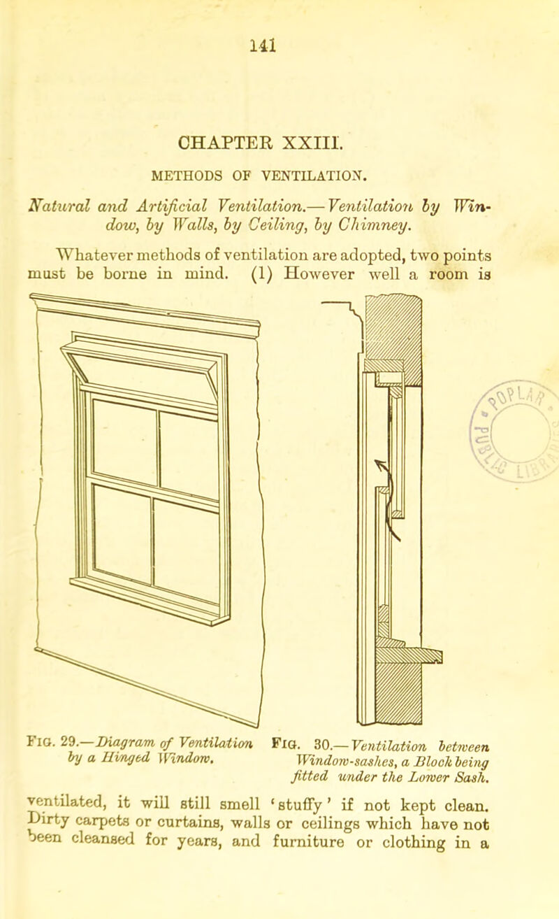 Ill CHAPTER XXIII. METHODS OF VENTILATIOJI. Nahiral and Artificial Ventilation.— Ventilation by Win- dow, by Walls, by Ceiling, by Chimney. Whatever methods of ventilation are adopted, two points must be borme in mind. (1) However well a room is Fig. 29. Diagram, of Ventilation Fiq. 30.— Ventilation between by a Hinged ]VindoTO, Window-sashes, a Dlookbeing fitted under the Lower Sash. ventilated, it will still smell ‘ stuffy ’ if not kept clean. Dirty carpets or curtains, walls or ceilings which have not been cleansed for years, and furniture or clothing in a L