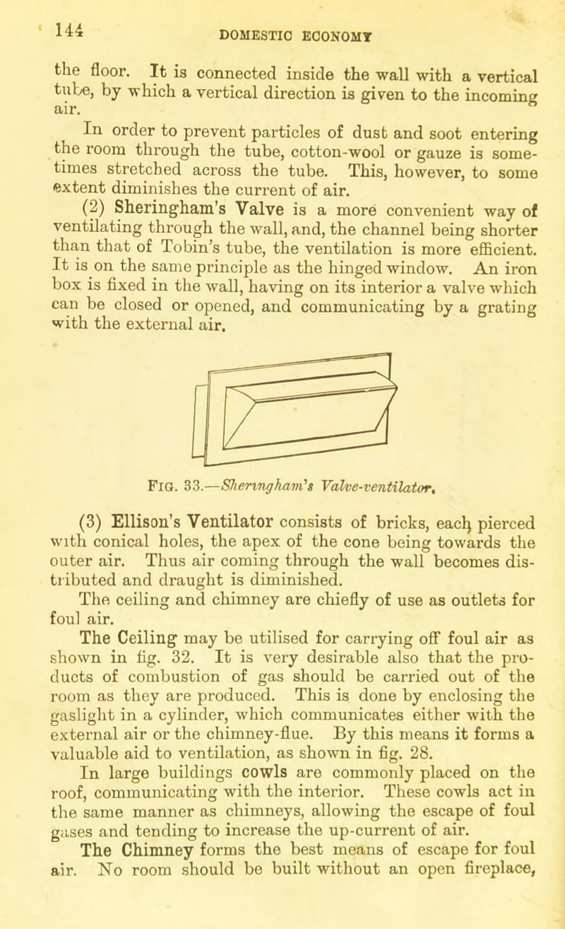 the floor. It is connected inside the wall with a vertical tube, by which a vertical direction is given to the incoming In order to prevent particles of dust and soot entering the room through the tube, cotton-wool or gauze is some- times stretched across the tube. This, however, to some extent diminishes the current of air. (2) Sheringham’s Valve is a more convenient way of ventilating through the wall, and, the channel being shorter than that of Tobin’s tube, the ventilation is more efl&cient. It is on the same principle as the hinged window. An iron box is fixed in the wall, having on its interior a valve which can be closed or opened, and communicating by a grating with the external air. Fig. 33.—SheringhartCs Valve-ventilator, (3) Ellison’s Ventilator consists of bricks, eacl) pierced with conical holes, the apex of the cone being towards the outer air. Thus air coming through the wall becomes dis- tributed and draught is diminished. The ceiling and chimney are chiefly of use as outlets for foul air. The Ceiling may be utilised for carrying off foul air as shown in fig. 32. It is very desirable also that the pro- ducts of combustion of gas should be carried out of the room as they are produced. This is done by enclosing the gaslight in a cylinder, which communicates either with the external air or the chimney-flue. By this means it forms a valuable aid to ventilation, as shown in fig. 28. In large buildings cowls are commonly placed on the roof, communicating with the interior. These cowls act in the same manner as chimneys, allowing the escape of foul gases and tending to increase the up-current of air. The Chimney forms the best means of escape for foul air. No room should be built without an open fireplace,