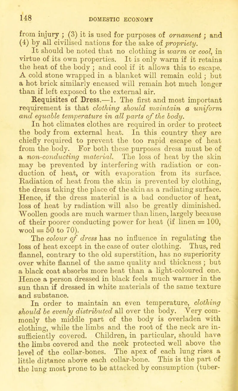 from injury ; (3) it is used for purposes of ornament; and (4) by all civilised nations for the sake of propriety. It should be noted that no clothing is warm or cool, in virtue of its own properties. It is only warm if it retains the heat of the body ; and cool if it allows this to escape. A cold stone wrapped in a blanket will remain cold ; but a hot brick similarly encased will remain hot much longer than if left exposed to the external air. Requisites of Dress.—1. The first and most important requirement is that clothing should maintain a uniform and equable temperature in all parts of the body. In hot climates clothes are required in order to protect the body from external heat. In this country they are chiefly required to prevent the too rapid escape of heat from the body. For both these purposes dress must be of a non-conducting material. The loss of heat by the skin may be prevented by interfering with radiation or con- duction of heat, or with evaporation from its surface. Radiation of heat from the skin is prevented by clothing, the dress taking the place of the skin as a radiating surface. Hence, if the dress material is a bad conductor of heat, loss of heat by radiation will also be greatly diminished. Woollen goods are much warmer than linen, largely because of their poorer conducting power for heat (if linen = 100, wool = 50 to 70). The colour of dress has no influence in regulating the loss of heat except in the case of outer clothing. Thus, red flannel, contrary to the old superstition, has no superiority over white flannel of the same quality and thickness ; but a black coat absorbs more heat than a light-coloured one. Hence a person dressed in black feels much warmer in the sun than if dressed in white materials of the same texture and substance. In order to maintain an even temperature, clothing should be evenly distributed all over the body. Very com- monly the middle part of the body is overladen with clothing, while the limbs and the root of the neck are in- sufficiently covered. Children, in particular, should have the limbs covered and the neck protected well above the level of the collar-bones. The apex of each lung rises a little diitance above each collar-bone. This is the part of the lung most prone to be attacked by consumption (tuber-