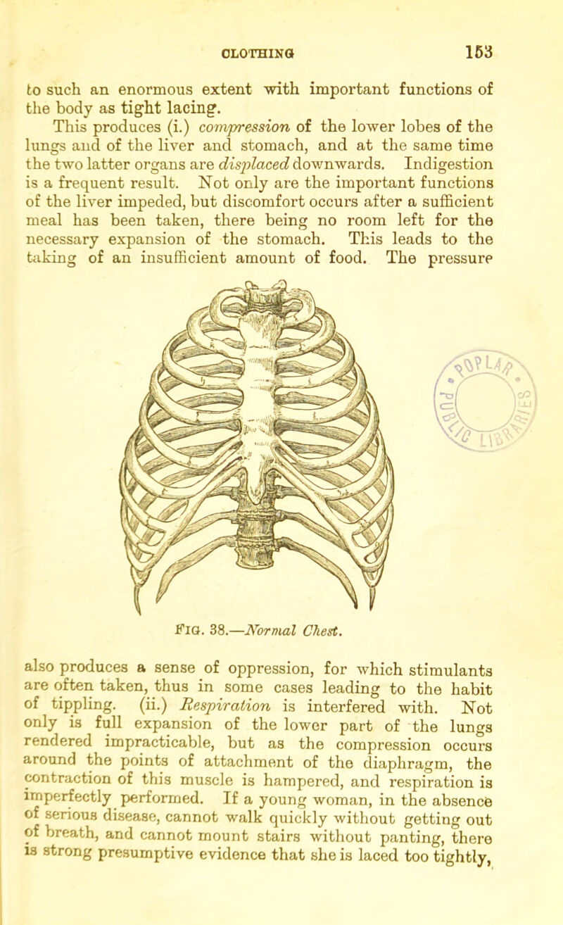 to such an enormous extent with important functions of the body as tight lacing. Tliis produces (i.) compression of the lower lobes of the lungs and of the liver and stomach, and at the same time the two latter organs are displaced downwards. Indigestion is a frequent result. Not only are the important functions of the liver impeded, but discomfort occurs after a sufficient meal has been taken, there being no room left for the necessary expansion of the stomach. This leads to the taking of an insufficient amount of food. The pressure also produces a sense of oppression, for which stimulants are often taken, thus in some cases leading to the habit of tippling, (ii.) Respiration is interfered with. Not only is full expansion of the lower part of the lungs rendered impracticable, but as the compression occurs around the points of attachment of the diaphragm, the contraction of this muscle is hampered, and respiration is imperfectly performed. If a young woman, in the absence of serious disease, cannot walk quickly without getting out of breath, and cannot mount stairs without panting, there is strong presumptive evidence that she is laced too tightly,