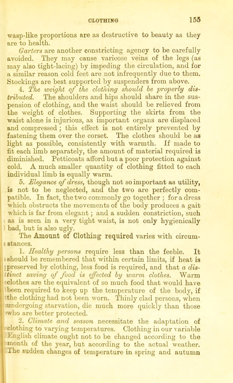 wasp-like proportions are as destructive to beauty as they are to health. Garters are another constricting agency to be carefully avoided. They may cause varicose veins of the legs (as may also tight-lacing) by impeding the circulation, and for a similar reason cold feet are not infrequently due to them. Stockings are best supported by suspenders from above. 4. The weight of the clothing should be properly dis- tributed. The shoulders and hips should share in the sus- pension of clothing, and the waist should be relieved from the weight of clothes. Supporting the skirts from the waist alone is injurious, as important organs are displaced and compressed ; this effect is not entirely prevented by fastening them over the corset. The clothes should be as light as possible, consistently with warmth. If made to fit each limb separately, the amount of material required is diminished. Petticoats afford but a poor protection against cold. A much smaller quantity of clothing fitted to each individual limb is equally warm. 5. Elegance of dress, though not so important as utility, is not to be neglected, and the two are perfectly com- patible. In fact, the two commonly go together ; for a dress which obstructs the movements of the body produces a gait which is far from elegant; and a sudden constriction, such i as is seen in a very tight waist, is not only hygienically i bad, but is also ugly. The Amount of Clothing required varies with circum- j stances. 1. Ilealthy persons require less than the feeble. It ‘should be remembered that within certain limits, if heat is [preserved by clothing, less food is required, and that a dis- ttinct saving of food is effected by warm clothes. Warm cclothes are the equivalent of so much food that would have ibeen required to keep up the temperature of the body, if tthe clothing had not been worn. Thinly clad persons, when mndergoing starvation, die much more quickly than those who are better protected. j 2. Climate and season necessitate the adaptation of V clothing to varying temperatures. Clothing in our variable English climate ought not to be changed according to the : month of the year, but according to the actual weather. I.The sudden changes of temperature in spring and autumn