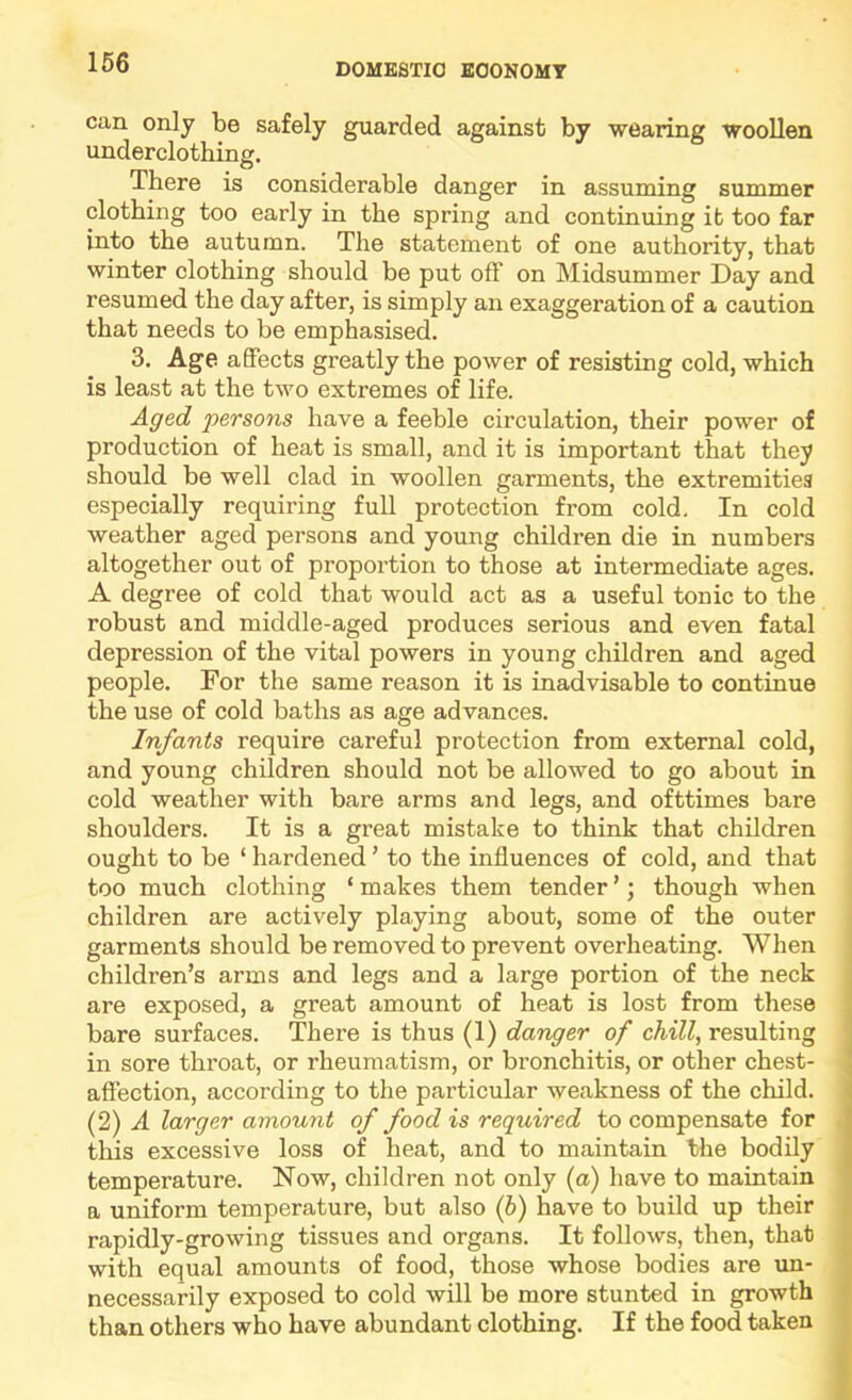 can only be safely guarded against by wearing woollen underclothing. There is considerable danger in assuming summer clothing too early in the spring and continuing it too far into the autumn. The statement of one authority, that winter clothing should be put off on Midsummer Day and resumed the day after, is simply an exaggeration of a caution that needs to be emphasised. 3. Age affects greatly the power of resisting cold, which is least at the two extremes of life. Aged persons have a feeble circulation, their power of production of heat is small, and it is important that they should be well clad in woollen garments, the extremities especially requiring full protection from cold. In cold weather aged persons and young children die in numbers altogether out of proportion to those at intermediate ages. A degree of cold that would act as a useful tonic to the robust and middle-aged produces serious and even fatal depression of the vital powers in young children and aged people. For the same reason it is inadvisable to continue the use of cold baths as age advances. Infants require careful protection from external cold, and young children should not be allowed to go about in cold weather with bare arras and legs, and ofttimes bare shoulders. It is a great mistake to think that children ought to be ‘ hardened ’ to the influences of cold, and that too much clothing ‘ makes them tender ’; though when children are actively playing about, some of the outer garments should be removed to prevent overheating. When children’s arms and legs and a large portion of the neck are exposed, a great amount of heat is lost from these bare surfaces. There is thus (1) danger of chill, resulting in sore throat, or rheumatism, or bronchitis, or other chest- affection, according to the particular weakness of the child. (2) A larger amount of food is required to compensate for this excessive loss of heat, and to maintain the bodily temperature. Now, children not only (a) have to maintain a uniform temperature, but also (6) have to build up their rapidly-growing tissues and organs. It follows, then, that with equal amounts of food, those whose bodies are un- necessarily exposed to cold will be more stunted in growth than others who have abundant clothing. If the food taken