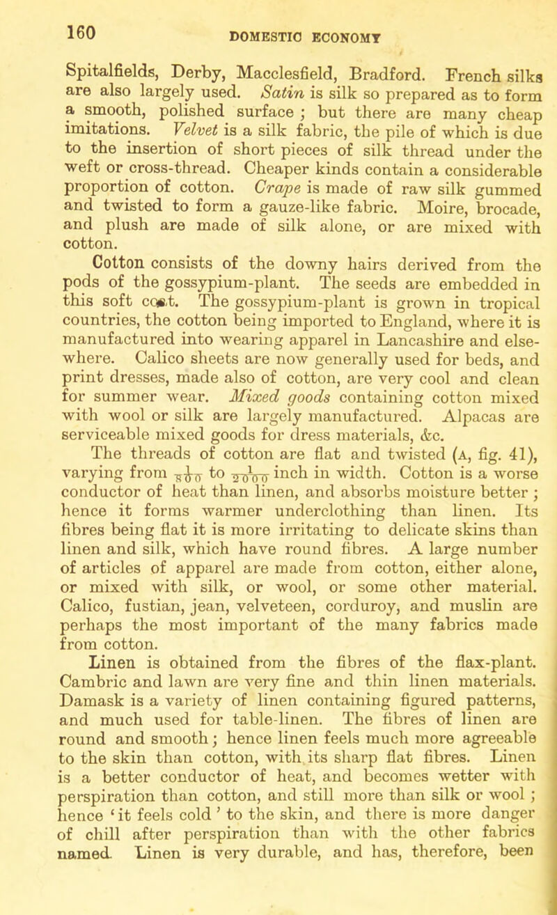 Spitalfields, Derby, Macclesfield, Bradford. French silks are also largely used. Satin is silk so prepared as to form a smooth, polished surface j but there are many cheap imitations. Velvet is a silk fabric, the pile of which is due to the insertion of short pieces of silk thread under the weft or cross-thread. Cheaper kinds contain a considerable proportion of cotton. Crape is made of raw silk gummed and twisted to form a gauze-like fabric. Moire, brocade, and plush are made of silk alone, or are mixed with cotton. Cotton consists of the downy hairs derived from the pods of the gossypium-plant. The seeds are embedded in this soft cQ(8,t. The gossypium-plant is grown in tropical countries, the cotton being imported to England, where it is manufactured into wearing apparel in Lancashire and else- where. Calico sheets are now generally used for beds, and print dresses, made also of cotton, are very cool and clean for summer wear. Mixed goods containing cotton mixed with wool or silk are largely manufactured. Alpacas are serviceable mixed goods for dress materials, &c. The threads of cotton are flat and twisted (a, fig. 41), varying from to inch in width. Cotton is a worse conductor of heat than linen, and absorbs moisture better ; hence it forms warmer underclothing than linen. Its fibres being flat it is more irritating to delicate skins than linen and silk, which have round fibres. A large number of articles of apparel are made from cotton, either alone, or mixed with silk, or wool, or some other material. Calico, fustian, jean, velveteen, corduroy, and muslin are perhaps the most important of the many fabrics made from cotton. Linen is obtained from the fibres of the flax-plant. Cambric and lawn are very fine and thin linen materials. Damask is a variety of linen containing figured patterns, and much used for table-linen. The fibres of linen are round and smooth; hence linen feels much more agreeable to the skin than cotton, with its sharp flat fibres. Linen is a better conductor of heat, and becomes wetter with perspiration than cotton, and still more than silk or wool ; hence ‘it feels cold ’ to the skin, and there is more danger of chill after perspiration than with the other fabrics named. Linen is very durable, and has, therefore, been