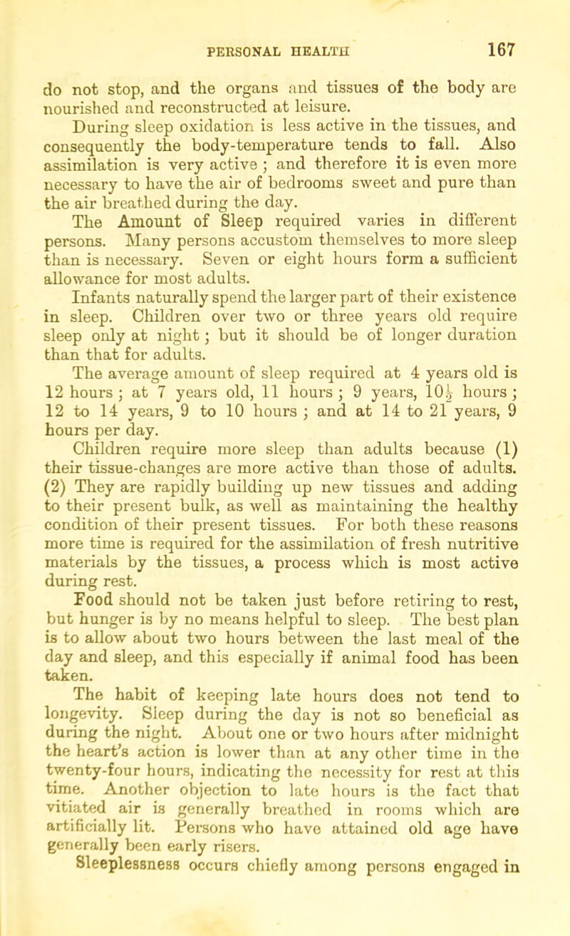 do not stop, and the organs and tissues of the body are nourished and reconstructed at leisure. During sleep oxidation is less active in the tissues, and consequently the body-temperature tends to fall. Also assimilation is very active ; and therefore it is even more necessary to have the air of bedrooms sweet and pure than the air breathed during the day. The Amount of Sleep required varies in different persons. Many persons accustom themselves to more sleep than is necessary. Seven or eight hours form a sufficient allowance for most adults. Infants naturally spend the larger part of their existence in sleep. Children over two or three years old require sleep only at night; but it should be of longer duration than that for adults. The average amount of sleep required at 4 years old is 12 hours; at 7 years old, 11 hours; 9 years, IO5 hours; 12 to 14 years, 9 to 10 hours ; and at 14 to 21 years, 9 hours per day. Children require more sleep than adults because (1) their tissue-changes are more active than those of adults. (2) They are rapidly building up new tissues and adding to their present bulk, as well as maintaining the healthy condition of their present tissues. For both these reasons more time is required for the assimilation of fresh nutritive materials by the tissues, a process which is most active during rest. Food should not be taken just before retiring to rest, but hunger is by no means helpful to sleep. The best plan is to allow about two hours between the last meal of the day and sleep, and this especially if animal food has been taken. The habit of keeping late hours does not tend to longevity. Sleep during the day is not so beneficial as during the night. About one or two hours after midnight the heart’s action is lower than at any other time in the twenty-four hours, indicating the necessity for rest at this time. Another objection to late hours is the fact that vitiated air is generally breathed in rooms which are artificially lit. Persons who have attained old age have generally been early risers. Sleeplessness occurs chiefiy among persons engaged in