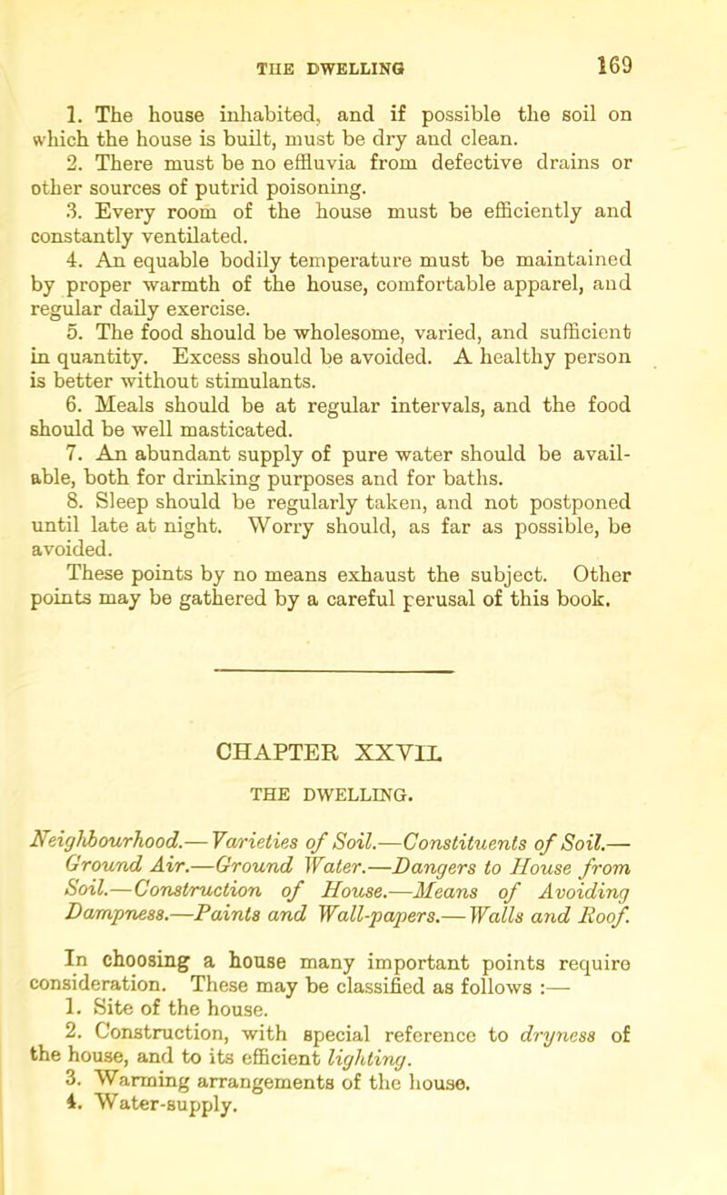 1. The house inhabited, and if possible the soil on which the house is built, must be dry and clean. 2. There must be no effluvia from defective drains or other sources of putrid poisoning. .3. Every room of the house must be efficiently and constantly ventilated. 4. An equable bodily temperature must be maintained by proper warmth of the house, comfortable apparel, and regular daily exercise. 5. The food should be wholesome, varied, and sufficient in quantity. Excess should be avoided. A healthy person is better without stimulants. 6. Meals should be at regular intervals, and the food should be well masticated. 7. An abundant supply of pure water should be avail- able, both for drinking purposes and for baths. 8. Sleep should be regularly taken, and not postponed until late at night. Worry should, as far as possible, be avoided. These points by no means exhaust the subject. Other points may be gathered by a careful perusal of this book. CHAPTER XXYIL THE DWELLING. Neighhourhood.— Varieties of Soil.—Constituents of Soil.— Ground Air.—Ground Water.—Dangers to House from Soil.—Construction of House.—Means of Avoiding Dam'pness.—Paints and Wall-papers.— Walls and Roof. In choosing a house many important points require consideration. These may be classified as follows :—• 1. Site of the house. 2. Construction, with special reference to dryness of the house, and to its efficient lighting. 3. Warming arrangements of the house. 4. Water-supply.