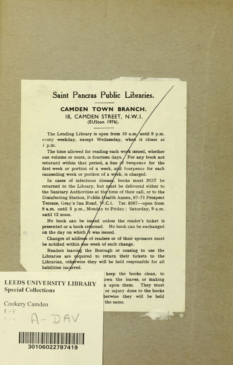 Saint Pancras Public Libraries. CAMDEN TOWN BRANCH. 18, CAMDEN STREET, N.W.I. (EUSton 1976). The Leading Library is open from 10 a.m/until 9 p.m. every weekday, except Wednesday, wh^ it closes at 1 p.m. The time allowed for reading each •vroj/k issued, whether one volume or more, is fourteen days. / For any book not returned within that period, a hne m twopence for the first week or portion of a week, a^ fourpence for each succeeding week or portion of a WTOk, is charged. In cases of infectious diseas/ books must NOT be returned to the Library, but i^st be delivered either to the Sanitary Authorities at th^time of their call, or to the Disinfecting Station, Public Health Annex, 67-71 Prospect Terrace, Gray’s Inn Road, W.C.l. Ter. 8567—open from 9 a.m. until 5 p.m., Mon<^y to Friday ; Saturday, 9 a.m. until 12 noon. No book can be issued unless the reader's ticket is presented or a book remmed. No book can be exchanged on the day on which jit was issued. Changes of addrep of readers or of their sponsors must be notified within /ne week of such change. Readers leavu^ the Borough or ceasing to use the Libraries are mquired to return their tickets to the Librarian, otherwise they will be held responsible for all liabilities incy keep the books clean, to own the leaves, or making IS upon them. They must or injury done to the books herwise they will be held the same. LEEDS UNIVERSITY LIBRARY Special Collections Cookery Camden ^ On \i 30106022787419