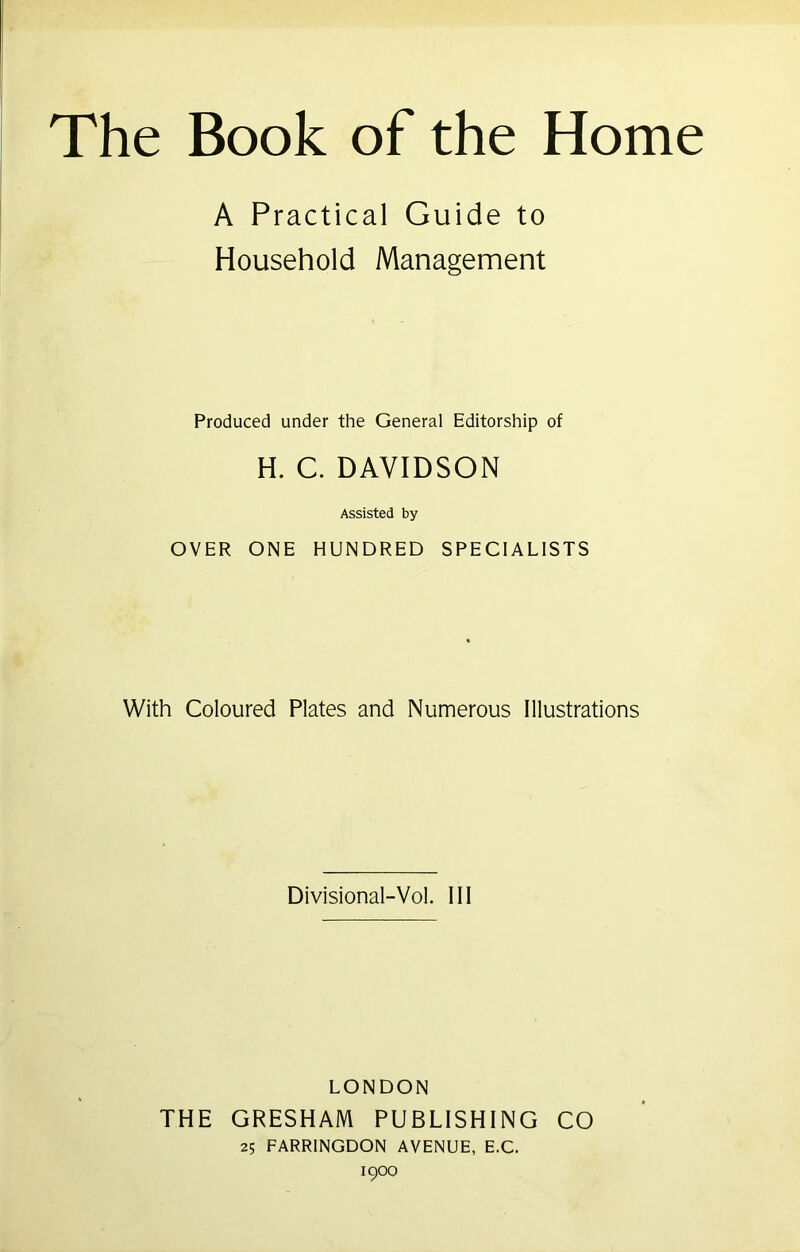 The Book of the Home A Practical Guide to Household Management Produced under the General Editorship of H. C. DAVIDSON Assisted by OVER ONE HUNDRED SPECIALISTS With Coloured Plates and Numerous Illustrations Divisional-Vol. Ill LONDON THE GRESHAM PUBLISHING CO 25 FARRINGDON AVENUE, E.C. 1900