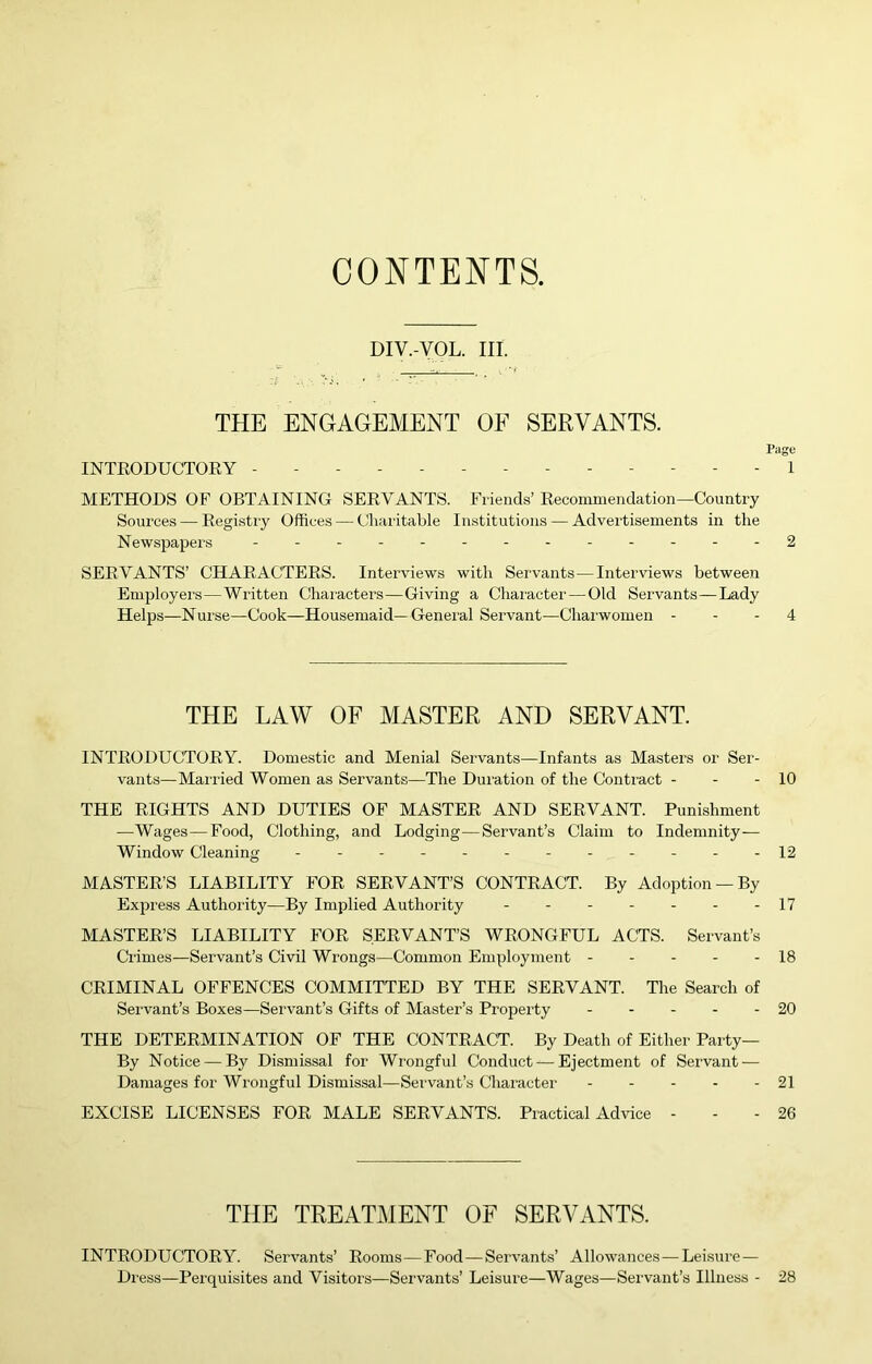 CONTENTS. DIV.-VOL. III. THE ENGAGEMENT OF SERVANTS. Page INTRODUCTORY . . . . 1 METHODS OF OBTAINING SERVANTS. Friends’ Recommendation—Country Sources — Registry Offices — C'haritable Institutions — Advertisements in the Newspapers - -...-..-----2 SERVANTS’ CHARACTERS. Interviews with Servants—Interviews between Employei’s—Written Characters—Giving a Character — Old Servants—Lady Helps—Nurse—Cook—Housemaid—General Servant—Chairwomen - - - 4 THE LAW OF MASTER AND SERVANT. INTRODUCTORY. Domestic and Menial Servants—Infants as Masters or Ser- vants—Married Women as Servants—The Duration of the Conti'act - - - 10 THE RIGHTS AND DUTIES OF MASTER AND SERVANT. Punishment —Wages—Food, Clothing, and Lodging—Servant’s Claim to Indemnity— Window Cleaning - - - - - - 12 MASTER’S LIABILITY FOR SERVANT’S CONTRACT. By Adoption —By Express Authority—By Implied Authority - - 17 MASTER’S LIABILITY FOR SERVANT’S WRONGFUL ACTS. Servant’s Crimes—Servant’s Civil Wrongs—Common Employment - - - - - 18 CRIMINAL OFFENCES COMMITTED BY THE SERVANT. The Search of Servant’s Boxes—Servant’s Gifts of Master’s Property 20 THE DETERMINATION OF THE CONTRACT. By Death of Either Party— By Notice — By Dismissal for Wrongful Conduct—Ejectment of Servant — Damages for Wrongful Dismissal—Servant’s Character 21 EXCISE LICENSES FOR MALE SERVANTS. Practical Advice - - - 26 THE TREATMENT OF SERVANTS. INTRODUCTORY. Servants’ Rooms—Food—Servants’ Allowances—Leisure — Di ess—Perquisites and Visitors—Servants’ Leisure—Wages—Servant’s Illness - 28