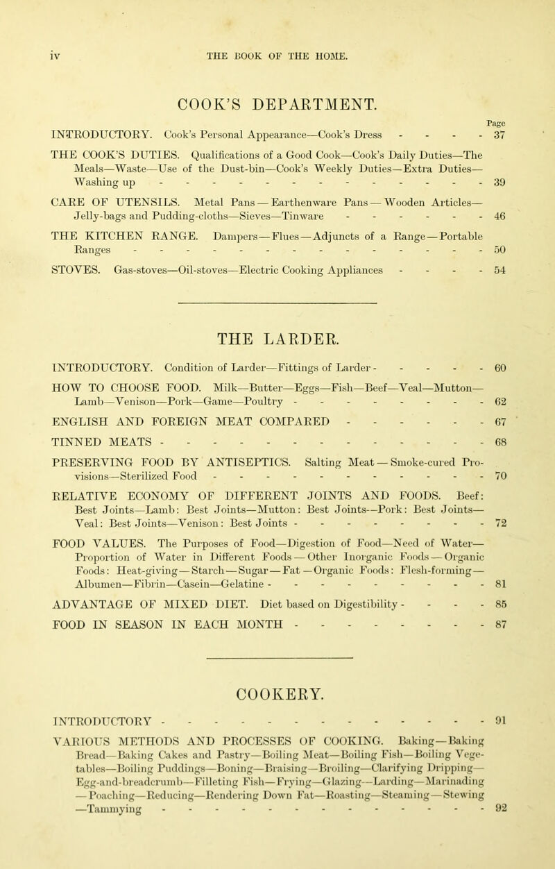 COOK’S DEPARTMENT. Page INTRODUCTORY. Cook’s Personal Appearance—Cook’s Dress - - - - 37 THE COOK’S DUTIES. Qualifications of a Good Cook—Cook’s Daily Duties—The Meals—Waste—Use of the Dust-bin—Cook’s Weekly Duties—Extra Duties— Washing up ----- 39 CARE OF UTENSILS. Metal Pans — Earthenware Pans — Wooden Articles— Jelly-bags and Pudding-cloths—Sieves—Tinware ------ 46 THE KITCHEN RANGE. Dampers—Flues—Adjuncts of a Range — Portable Ranges 50 STOVES. Gas-stoves—Oil-stoves—Electric Cooking Appliances - - - - 54 THE LARDER. INTRODUCTORY. Condition of Larder—Fittings of Larder 60 HOW TO CHOOSE FOOD. Milk—Butter—Eggs—Fish—Beef—Veal—Mutton— Lamb—Veni.son—Pork—Game—Poultry 62 ENGLISH AND FOREIGN MEAT COMPARED 67 TINNED MEATS 68 PRESERVING FOOD BY ANTISEPTICS. Salting Meat — Smoke-cured Pro- visions—Sterilized Food - .- -- -- -- --70 RELATIVE ECONOMY OF DIFFERENT JOINTS AND FOODS. Beef: Best Joints—Lamb: Best .loints—Mutton; Best .Joints—Pork: Best .Joints— Veal; Best Joints—Venison; Best Joints -------- 72 FOOD VALUES. The Purposes of Food—Dige.stion of Food—Need of Water— Proportion of Water in Different Foods — Other Inorganic Foods — Organic Foods: Heat-giving—Starch — Sugar—Fat—Organic Foods; Flesh-forming — Albumen—Fibrin—Casein—Gelatine 81 ADVANTAGE OF MIXED DIET. Diet based on Digestibility - - - - 85 FOOD IN SEASON IN EACH MONTH 87 COOKERY. TNTRODUCTflRV 91 VAIHOUS METHODS AND PROCESSES OF COOKING. Baking—Baking Bread—Baking Cakes and Pastry—Boiling Meat—Boiling Fi.sh—Boiling Vege- Libles—Boiling Puddings—Boning—Braising—Broiling—Clarifying Dripping— Egg-and-breadcrumb—Filleting Fish—Frying—Glazing—Larding—Marinading — I’oaching—Reducing—Rendering Down Fat—Roasting—Steaming—Stewing —Tammying 92