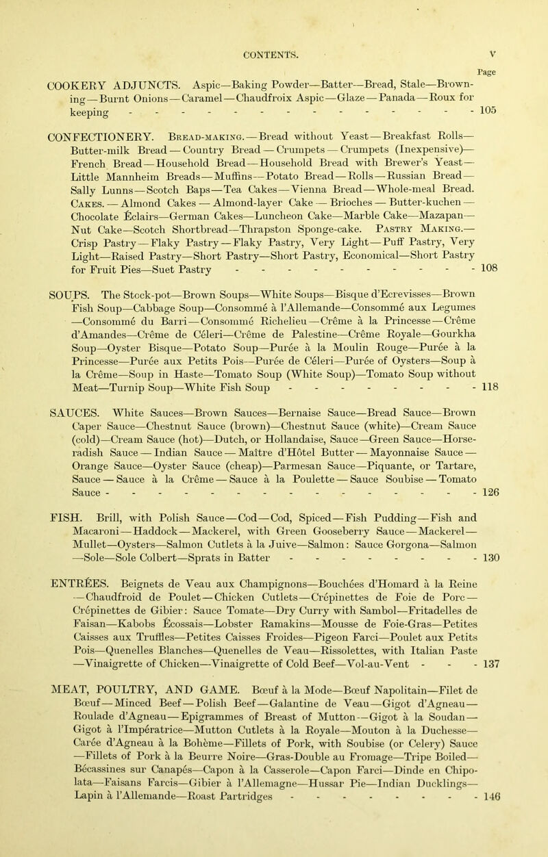 Page COOKERY ADJUNCTS. Aspic—Baking Powder—Batter—Bread, Stale—Brown- ing— Burnt Onions — Caramel—Chaudfroix Aspic—Glaze—Panada—Roux for keeping - -- -- - --- 105 CONFECTIONERY. Beead-making. — Bread without Yeast—Breakfast Rolls— Butter-milk Bread — Country Bread — Crumpets — Crumpets (Inexpensive)— French Bread—Household Bread—Household Bread with Brewer’s Yeast— Little Mannheim Breads—Muffins—Potato Bread—Rolls—Russian Bread— Sally Lunns—Scotch Bap.s—Tea Cakes—Vienna Bread—Whole-meal Bread. Cakes. — Almond Cakes — Almond-layer Cake — Brioches — Butter-kuchen — Chocolate Eclairs—German Cakes—Luncheon Cake—Marble Cake—Mazapan— Nut Cake—Scotch Shortbiead—Thrapston Sponge-cake. Pastry Making.— Crisp Pastry—Flaky Pastry —Flaky Pastry, Very Light—Puff Pastry, Very Light—Raised Pastry—Short Pastry—Short Pastry, Economical—Short Pastiy for Fruit Pies—Suet Pastry .-- 108 SOUPS. The Stcck-pot—Brown Soups—White Soups—Bisque d’Eci evisses—Bi'own Fish Soup—Cabbage Soup—Consomme a I’Allemande—Consomme aux Legumes —Consomme du Barri—Consomme Richelieu—Creme a la Princesse—Creme d’Amandes—CrSme de Celeri—Cicme de Palestine—Creme Royale—Gourkha Soup—Oyster Bisque—Potato Soup—Puree a la Moulin Rouge—Puree a la Princesse—Puree aux Petits Pois—Puree de Celeri—Puree of Oysters—Soup a la Creme—Soup in Haste—Tomato Soup (White Soup)—Tomato Soup without Meat—Turnip Soup—White Fish Soup - - - - - - - -118 SAUCES. White Sauces—Brown Sauces—Bernaise Sauce—Bread Sauce—Brown Capei' Sauce—Chestnut Sauce (brown)—Chestnut Sauce (white)—Cream Sauce (cold)—Cream Sauce (hot)—Dutch, or Hollandaise, Sauce—Green Sauce—Horse- radish Sauce — Indian Sauce •— Maltre d’Hdtel Butter — Mayonnaise Sauce — Orange Sauce—Oyster Sauce (cheap)—Parmesan Sauce—Piquante, or Tartai'e, Sauce — Sauce a la Creme — Sauce a la Poulette — Sauce Soubise — Tomato Sauce 126 FISH. Brill, with Polish Sauce—Cod—Cod, Spiced—Fish Pudding—Fish and Macaioni—Haddock—Mackerel, with Green Gooseberry Sauce—Mackerel— Mullet—Oysters—Salmon Cutlets a la Juive—Salmon: Sauce Gorgona—Salmon —Sole—Sole Colbert—Sprats in Batter 130 ENTREES. Beignets de Veau aux Champignons—Bouchees d’Homard a la Reine — Chaudfroid de Poulet — Chicken Cutlets—Crepinettes de Foie de Pore — Crepinettes de Gibier; Sauce Tomate—Dry Curi-y with Sambol—Fritadelles de Faisan—Kabobs Ecossais—Lobster Ramakins—Mousse de Foie-Gras—Petites Caisses aux Tiaiffles—Petites Caisses Froides—Pigeon Farci—Poulet aux Petits Pois—Quenelles Blanches—Quenelles de Veau—Rissolettes, with Italian Paste —Vinaigrette of Chicken—Vinaigrette of Cold Beef—Vol-au-Vent - - - 137 MEAT, POULTRY, AND GAME. Boeuf a la Mode—Boeuf Napolitain—Filet de B(Kuf—Minced Beef — Polish Beef—Galantine de Veau—Gigot d’Agneau — Roulade d’Agneau—Epigramnies of Breast of Mutton—Gigot a la Soudan — Gigot a rimperatrice—Mutton Cutlets a la Royale—Mouton a la Duchesse— Caree d’Agneau a la Boheme—Fillets of Pork, with Soubise (or Celery) Sauce —Fillets of Pork a la Beurre Noire—Gras-Double au Fromage—Tripe Boiled— Becassines sur Canapes—Capon a la Casserole—Capon Faiei—Dinde en Chipo- lata—Faisans Farcis—Gibier a I’AHemagne—Hussar Pie—Indian Ducklings— Lapin a I’AUemande—Roast Pai tridges - - - - - - - - 146