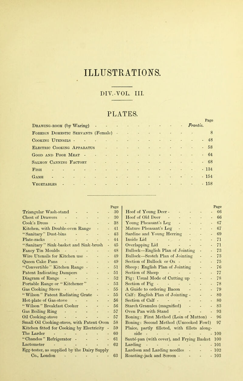 ILLUSTRATIONS. DIV.-VOL. III. PLATES. Dbawing-eoom (by Waring) Foreign Domestic Servants (Female) - Cooking Utensils Electric Cooking Apparatus Good and Poor Meat - - - - Salmon Canning Factory Fish Game Vegetables Page Frontis. 8 - 48 - 58 - 64 - 68 - 134 - 154 - 158 Triangular Wash-stand Chest of Drawers . - . . Cook’s Dress - . - . - Kitchen, with Double-oven Range “Sanitary” Dust-bins Plate-racks “ Sanitary ” Sink-basket and Sink-brush Fancy Tin Moulds - - - - Wire Utensils for Kitchen use - Queen Cake Pans ... - “ Convertible ” Kitchen Range - Patent Indicating Dampers Diagram of Range .... Page - 30 - 30 - 38 - 41 - 43 - 44 - 45 - 48 - 49 - 49 - 51 - 51 - 52 Portable Range or “ Kitchener ” - - 53 Gas Cooking Stove 55 “ Wilson ” Patent Radiating Grate - - 55 Hot-plate of Gas-stove - - - - 56 “ Wilson ” Breakfast Cooker - - - 56 Gas Boiling Ring 57 Oil Cooking-stove - - - - - 57 Small Oil Cooking-stove, with Patent Oven 58 Kitchen fitted for Cooking by Electricity - 59 The Larder ...... 60 “ Chandos ” Refrigerator - - - - 61 Lactometer ...... 62 Egg-tester, as supplied by the Dairy Supply Co., London 63 Page Hoof of Young Deer - - - - - 66 Hoof of Old Deer - - - - - 66 Young Pheasant’s Leg - - - - 67 Mature Pheasant’s Leg - - - - 67 Sardine and Young Herring - - - 69 Inside Lid - 71 Overlapping Lid 71 Bullock—English Plan of Jointing - - 73 Bullock—Scotch Plan of .lointing - - 73 Section of Bullock or Ox - - - - 75 Sheep: English Plan of .lointing - - 76 Section of Sheep - - - - - 77 Pig: Usual Mode of Cutting up - - 78 Section of Pig 78 A Guide to ordering Bacon - - - 79 Calf: English Plan of Jointing - - - 80 Section of Calf - - - - - - 80 Starch Granules (mag-nified) - - - 83 Oven Pan with Stand - - - - 93 Boning: First Method (Loin of Mutton) - 96 Boning: Second Method (Uncooked Fowl) 97 Plaice, partly filleted, with fillets along- side 100 Saute-pan (with cover), and Frying Basket 100 Larding 101 Lardoon and Larding needles - - - 102 Roasting-jack and Screen - - - - 103