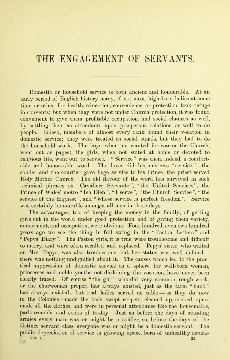 THE ENGAGEMENT OF SERVANTS. Domestic or household service is both ancient and honourable. At an early period of English history many, if not most, high-born ladies at some time or other, for health, education, convenience, or protection, took refuge in convents; but when they were not under Church protection, it was found convenient to give them profitable occupation, and social chances as well, by settling them as attendants upon prosperous relations or well-to-do people. Indeed, membei’s of almost every rank found their vocation in domestic service; they were treated as social equals, but they had to do the household work. The boys, when not wanted for war or the Church, went out as pages; the girls, when not suited at home or devoted to religious life, went out to service. “Service” was then, indeed, a comfort- able and honourable word. The lover did his mistress “service”; the soldier and the courtier gave liege service to his Prince; the priest served Holy Mother Church. The old flavour of the word has survived in such technical phrases as “ Cavaliere Servante ”, “ the United Services ”, the Prince of Wales’ motto “ Ich Dien ”, “ I serve ”, “ the Church Service ”, “ the service of the Highest ”, and “ whose service is perfect freedom ”. Service was certainly honourable amongst all men in those days. The advantages, too, of keeping the money in the family, of getting girls out in the world under good protection, and of giving them variety, amusement, and occupation, were obvious. Four hundred, even two hundred years ago we see the thing in full swing in the “ Paston Letters ” and “ Pepys’ Diary ”. The Paston gilds, it is true, were troublesome and difficult to marry, and were often recalled and replaced. Pepys’ sister, who waited on Mrs. Pepys, was also troublesome, but her status was well defined— there was nothing undignified about it. The causes which led to the prac- tical suppression of domestic service as a sphere for well-born women, princesses and noble youths not disdaining the vocation, have never been clearly traced. Of course “ the girl ” who did very common, rough work, or the charwoman proper, has always existed, just as the farm “ hand ” has always existed; but real ladies served at table — as they do now in the Colonies—made the beds, swept carpets, cleaned up, cooked, spun, made all the clothes, and were in personal attendance like the housemaids, parlourmaids, and cooks of to-day. Just as before the days of standing armies every man was or might be a soldier, so, before the days of the distinct servant class, everyone was or might be a domestic servant. The public depreciation of service is growing apace, born of unhealthy aspira- VOL. II. 22