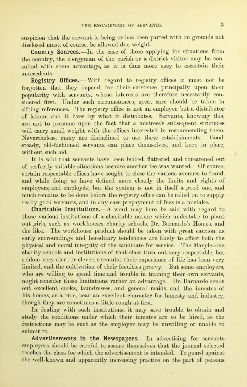 suspicion that the servant is being or has been parted with on grounds not disclosed must, of course, be allowed due weight. Country Sources.—In the case of those applying for situations from the country, the clergyman of the parish or a district visitor may be con- sulted with some advantage, as it is thus more easy to ascertain their antecedents. Reg’istry Offices. — With I*egard to registry offices it must not be forgotten that they depend for their existence principally upon then- popularity with servants, whose interests are therefore necessarily con- sidered first. Under such circumstances, great care should be taken in sifting references. The registry office is not an employer but a distributor of labour, and it lives by what it distributes. Servants, knowing this, are apt to presume upon the fact that a mistress’s subsequent strictures will carry small weight with the offices interested in recommending them. Nevertheless, many are disinclined to use these establishments. Good, steady, old-fashioned servants can place themselves, and keep in place, without such aid. It is said that servants have been bribed, flattered, and threatened out of perfectly suitable situations because another fee was wanted. Of course, certain respectable offices have sought to close the various avenues to fraud, and while doing so have defined more clearly the limits and rights of employers, and employes; but the system is not in itself a good one, and much remains to be done before the registry office can be relied on to supply really good servants, and in any case prepayment of fees is a mistake. Charitable Institutions.—A word may here be said with regard to those various institutions of a charitable nature which undertake to plant out girls, such as woi'khouses, charity schools. Dr. Barnardo’s Home.s, and the like. The workhouse product s-hould be taken with great caution, as early surroundings and hereditary tendencies are likely to affect both the physical and moral integrity of the candidate for service. The Marylebone charity schools and institutions of that class turn out very respectable, but seldom very alert or clever, servants; their experience of life has been very limited, and the cultivation of their faculties groovy. But some employers, who are willing to spend time and trouble in training their own servants, might consider these limitations rather an advantage. Dr. Barnardo sends out excellent cooks, laundresses, and general maids, and the inmates of his homes, as a rule, bear an excellent character for honesty and industry, though they ax-e sometimes a little rough at first. In dealing with such institutions, it may save trouble to obtain and study the conditions under which their inmates are to be hix-ed, as the restrictions xxiay be such as the employer may be uxxwilling or unable to .sxxbmit to. Advertisements in the Newspapers.—In advertising for servants employers should be careful to assui-e themselves that the joux-nal selected reaches the class for which the advex-tisement is intended. To guax-d against the well-known and apparently increasixxg practice on the pax-t of pex-.sons