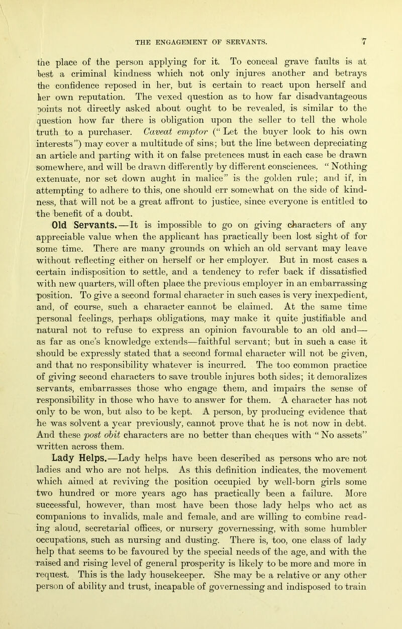 the place of the person applying for it. To conceal grave faults is at best a criminal kindness which not only injures another and betrays the confidence reposed in her, but is certain to react upon herself and her own reputation. The vexed question as to how far disadvantageous Doints not directly asked about ought to be revealed, is similar to the question how far there is obligation upon the seller to tell the whole truth to a purchaser. Caveat emptor (“ Let the buyer look to his own interests”) may cover a multitude of sins; but the line between depreciating an article and parting with it on false pretences must in each case be drawn somewhere, and will be drawn difierently by different consciences. “ Nothing extenuate, nor set down aught in malice” is the golden rule; and if, in attempting to adhere to this, one should err somewhat on the side of kind- ness, that will not be a great affront to justice, since everyone is entitled to the benefit of a doubt. Old Servants.—It is impossible to go on giving characters of any appreciable value when the applicant has practically been lost sight of for some time. There are many gi-ounds on which an old servant may leave without reflecting either on herself or her employer. But in most cases a certain indisposition to settle, and a tendency to refer back if dissatisfied with new quarters, will often place the previous employer in an embarrassing position. To give a second formal character in such cases is very inexpedient, and, of course, such a character cannot be claimed. At the same time personal feelings, perhaps obligations, may make it quite justifiable and natural not to refuse to express an opinion favourable to an old and— as far as one’s knowledge extends—faithful servant; but in such a case it should be expressly stated that a second formal character will not be given, and that no responsibility whatever is incurred. The too common practice of giving second characters to save trouble injures both sides; it demoralizes servants, embarrasses those who engage them, and impairs the sense of responsibility in those who have to answer for them. A character has not only to be won, but also to be kept. A person, by producing evidence that he was solvent a year previously, cannot prove that he is not now in debt. And these post obit characters are no better than cheques with “ No assets” written across them. Lady Helps.—Lady helps have been described as persons who are not ladies and who are not helps. As this definition indicates, the movement which aimed at reviving the position occupied by well-born girls some two hundred or more years ago has practically been a failure. More successful, however, than most have been those lady helps who act as companions to invalids, male and female, and are willing to combine read- ing aloud, secretarial offices, or nursery governessing, with some humbler occupations, such as nursing and dusting. There is, too, one class of lady help that seems to be favoured by the special needs of the age, and with the raised and rising level of general prosperity is likely to be more and more in request. This is the lady housekeeper. She may be a relative or any other person of ability and trust, incapable of governessing and indisposed to train