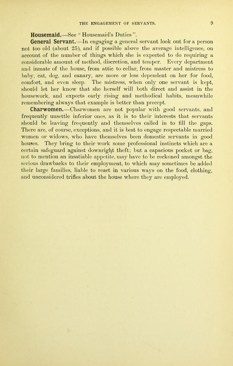 Housemaid.—See “ Housemaid’s Duties”. General Servant.—In engaging a general servant look out fora person not too old (about 25), and if possible above the average intelligence, on account of the number of things which she is expected to do requiring a considerable amount of method, discretion, and temper. Every department and inmate of the house, from attic to cellar, from master and mistress to baby, cat, dog, and canary, are moi-e or less dependent on her for food, comfort, and even sleep. The mistress, when only one servant is kept, should let her know that she herself will both direct and assist in the housework, and expects early rising and methodical habits, meanwhile remembering always that example is better than precept. Charwomen.—Charwomen are not popular with good servants, and frequently unsettle inferior ones, as it is to their interests that servants should be leaving frequently and themselves called in to till the gaps. There are, of course, exceptions, and it is best to engage respectable married women or widows, who have themselves been domestic servants in good houses. They bring to their work some professional instincts which are a certain safeguard against downrigljt theft; but a capacious pocket or bag, not to mention an insatiable appetite, may have to be reckoned amongst the serious drawbacks to their employment, to which may sometimes be added their large families, liable to react in various ways on the food, clothing, and unconsidered trifles about the house where they are employed.