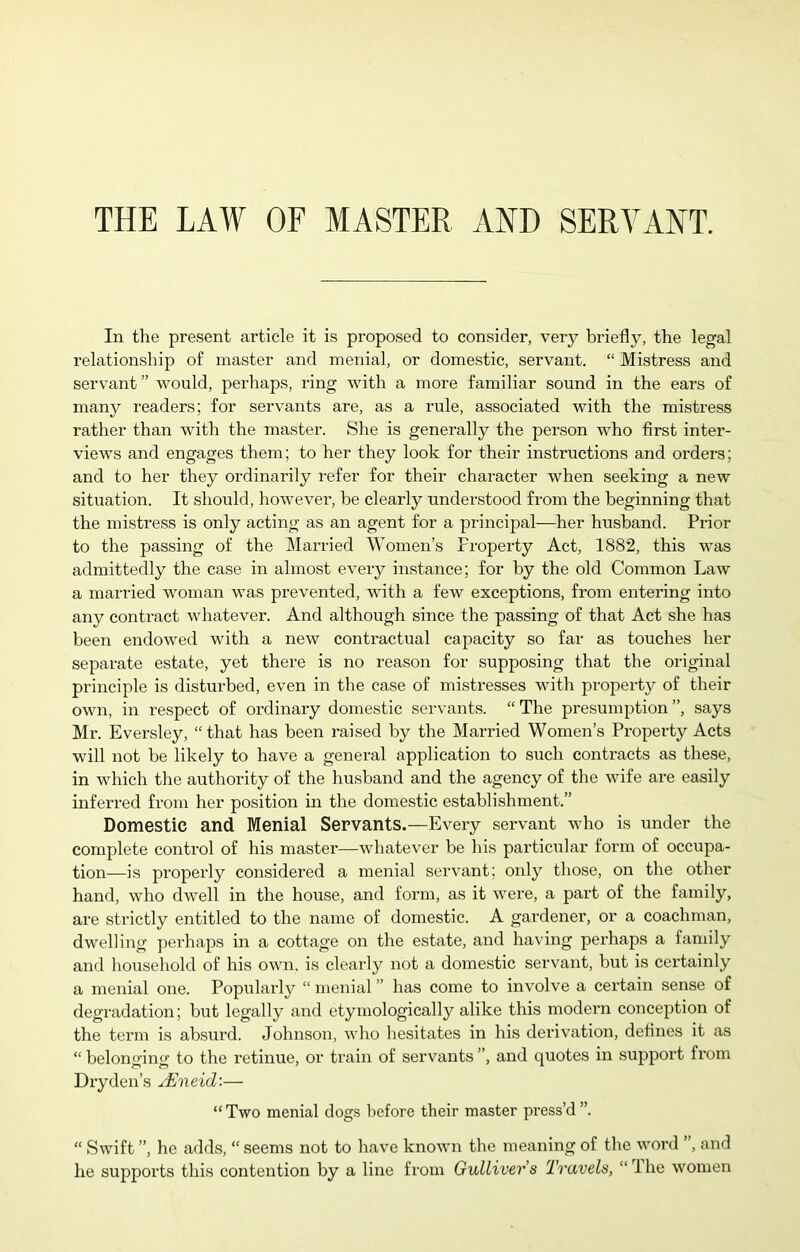 THE LAW OF MASTER AND SERVANT. In the present article it is proposed to consider, very briefly, the legal relationship of master and menial, or domestic, servant. “ Mistress and servant” -would, perhaps, ring with a more familiar sound in the ears of many readers; for servants are, as a rule, associated with the mistress rather than with the master. She is generally the person who first inter- views and engages them; to her they look for their instructions and orders; and to her they ordinarily refer for their character when seeking a new situation. It should, however, be clearly understood from the beginning that the mistress is only acting as an agent for a principal—her husband. Prior to the passing of the Married Women’s Property Act, 1882, this was admittedly the case in almost every instance; for by the old Common Law a married woman was prevented, with a few exceptions, from entering into any contract whatever. And although since the passing of that Act she has been endowed with a new contractual capacity so far as touches her separate estate, yet there is no reason for supposing that the original principle is disturbed, even in the case of mistresses with property of their own, in respect of ordinary domestic servants. “ The presumption ”, says Mr. Eversley, “that has been raised by the Married Women’s Property Acts will not be likely to have a general application to such contracts as these, in which the authority of the husband and the agency of the wife are easily inferred from her position in the domestic establishment.” Domestic and Menial Servants.—Every servant who is under the complete control of his master—whatever be his particular form of occupa- tion—is properly considered a menial servant; only those, on the other hand, who dwell in the house, and form, as it were, a part of the family, are strictly entitled to the name of domestic. A gardener, or a coachman, dwelling perhaps in a cottage on the estate, and having perhaps a family and household of his own, is clearly not a domestic servant, but is certainly a menial one. Popularly “ menial ” has come to involve a certain sense of degradation; but legally and etymologically alike this modern conception of the term is absurd. Johnson, who hesitates in his derivation, defines it as “ belonging to the retinue, or train of servants ”, and quotes in support from Dry den’s j-Eneid'.-— “ Two menial dogs before their master press’d ”. “ Swift ”, he adds, “ seems not to have known the meaning of the word ’, and
