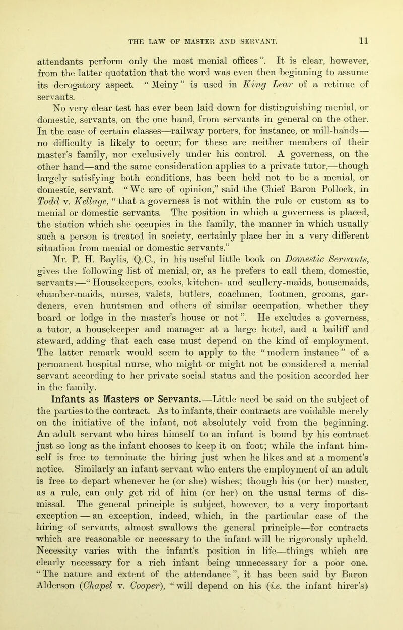 attendants perforin only the most menial offices”. It is clear, however, from the latter quotation that the word was even then beginning to assume its derogatory aspect. “ Meiny ” is used in King Lear of a retinue of servants. No very clear test has ever been laid down for distinguishing menial, or domestic, servants, on the one hand, from servants in general on the other. In the case of certain classes—railway porters, for instance, or mill-hands— no difficulty is likely to occur; for these are neither members of their master’s family, nor exclusively under his control. A governess, on the other hand—and the same consideration applies to a private tutor,—though largely satisfying both conditions, has been held not to be a menial, or domestic, servant. “We are of opinion,” said the Chief Baron Pollock, in Todd V. Kellage, “ that a governess is not within the rule or custom as to menial or domestic servants. The position in which a governess is placed, the station which she occupies in the family, the manner in which usually such a person is treated in society, certainly place her in a very different situation from menial or domestic servants.” Mr. P. H. Baylis, Q. C., in his useful little book on Domestic Servants, gives the following list of menial, or, as he prefers to call them, domestic, servants:—“ Housekeepers, cooks, kitchen- and scullery-maids, housemaids, chamber-maids, nurses, valets, butlers, coachmen, footmen, grooms, gar- deners, even huntsmen and others of similar occupation, whether they board or lodge in the master’s house or not ”. He excludes a governess, a tutor, a housekeeper and manager at a large hotel, and a bailiff and steward, adding that each case must depend on the kind of employment. The latter remark would seem to apply to the “ modern instance ” of a permanent hospital nurse, who might or might not be considered a menial servant according to her private social status and the position accorded her in the family. Infants as Masters or Servants.—Little need be said on the subject of the parties to the contract. As to infants, their contracts are voidable merely on the initiative of the infant, not absolutely void from the beginning. An adult servant who hires himself to an infant is bound by his contract just so long as the infant chooses to keep it on foot; while the infant him- self is free to terminate the hiring just when he likes and at a moment’s notice. Similarly an infant servant who enters the employment of an adult is free to depart whenever he (or she) wishes; though his (or her) master, as a rule, can only get rid of him (or her) on the usual terms of dis- missal. The general principle is subject, however, to a very important exception — an exception, indeed, which, in the particular case of the hiring of servants, almost swallows the general principle—for contracts which are reasonable or necessary to the infant will be rigorously upheld. Necessity varies with the infant’s position in life—things which are clearly necessary for a rich infant being unnecessary for a poor one. “ The nature and extent of the attendance ”, it has been said by Baron Alderson (Chapel v. Cooper), “ will depend on his (i.e. the infant hirer’s)