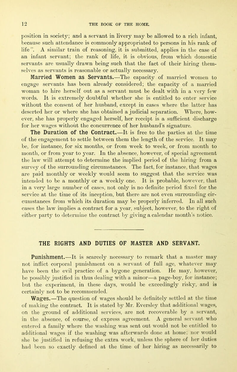 position in society; and a servant in livery may be allowed to a rich infant, because such attendance is commonly appropriated to persons in his rank of life A similar train of reasoning, it is submitted, applies in the case of an infant servant; the rank of life, it is obvious, from which domestic servants are usually drawn being such that the fact of their hiring them- selves as servants is reasonable or actually necessary. Married Women as Servants.—The capacity of married women to engage servants has been already considered; the capacity of a mai'ried woman to hire hei’self out as a servant must be dealt with in a very few words. It is extremely doubtful whether she is entitled to enter service without the consent of her husband, except in cases where the latter has deserted her or where she has obtained a judicial separation. Where, how- ever, she has properly engaged herself, her receipt is a sufficient discharge for her wages without the concurrence of her husband’s signature. The Duration of the Contract.—It is free to the parties at the time of the engagement to settle between them the length of the service. It may be, for instance, for six months, or from week to week, or from month to month, or from year to year. In the absence, however, of special agreement the law will attempt to determine the implied period of the hiring from a survey of the surrounding circumstances. The fact, for instance, that wages are paid monthly or weekly would seem to suggest that the service was intended to be a monthly or a weekly one. It is probable, however, that in a very large number of cases, not only is no definite period fixed for the service at the time of its inception, but there are not even surrounding cir- cumstances from which its duration may be properly inferred. In all such cases the law implies a contract for a year, subject, however, to the right of either party to determine the contract l)y giving a calendar month’s notice. THE RIGHTS AND DUTIES OF MASTER AND SERVANT. Punishment.—It is scarcely necessary to remark that a master may not inflict corporal punishment on a servant of full age, whatever may have been the evil practice of a bygone generation. He may, howevei-, be pos.sibly ju.stifled in thus dealing with a minor—a page-boy, for instance; but the experiment, in these days, would be exceedingly risky, and is certainly not to be recommended. Wagfes.—The question of wages should be definitely settled at the time of making the contract. It is stated by Mr. Eversley that additional wages, on the ground of additional services, are not recoverable by a servant, in the absence, of course, of express agreement. A general servant who entered a family where the washing was sent out would not be entitled to additional wages if the washing was afterwards done at home: nor would she be justified in refusing the extra work, unless the sphere of her duties had been so exactly defined at the time of her hiring as necessarily to