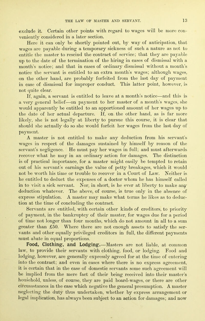 exclude it. Certain other points with regard to wages will be more con- veniently considered in a later section. Here it can only be shortly pointed out, by way of anticipation, that wages are payable during a temporary sickness of such a nature as not to entitle the master to rescind the contract of service; that they are payable up to the date of the termination of the hiring in cases of dismissal with a month’s notice; and that in cases of ordinary dismissal without a month’s notice the servant is entitled to an extra month’s wages; although wages, on the other hand, are probably forfeited from the last day of payment in case of dismissal for improper conduct. This latter point, however, is not quite clear. If, ao-ain, a servant is entitled to leave at a month’s notice—and this is a very general belief—on payment to her master of a month’s wages, she would apparently be entitled to an apportioned amount of her wages up to the date of her actual departure. If, on, the other hand, as is far more likely, she is not legally at liberty to pursue this course, it is clear that should she actually do so she would forfeit her wages from the last day of payment. A master is not entitled to make any deduction from his servant’s wages in respect of the damages sustained by himself by reason of the servant’s negligence. He must pay her wages in full; and must afterwards recover what he may in an ordinary action for damages. The distinction is of practical importance, for a master might easily be tempted to retain out of his servant’s earnings the value of petty breakages, which it would not be worth his time or trouble to recover in a Court of Law. Neither is he entitled to deduct the expenses of a doctor whom he has himself called in to visit a sick servant. Nor, in short, is he ever at liberty to make any deduction whatever. The above, of course, is true only in the absence of express stipulation. A master may make what terms he likes as to deduc- tion at the time of concluding the contract. Servants are entitled, with certain other kinds of creditors, to priority of payment, in the bankruptcy of their master, for wages due for a period of time not longer than four months, which do not amount in all to a sum greater than £50. Where there are not enough assets to satisfy the ser- vants and other equally privileged creditors in full, the different payments must abate in equal proportions. Food, Clothing, and Lodging.—Masters are not liable, at common law, to provide their servants with clothing, food, or lodging. Food and lodging, however, are generally expressly agreed for at the time of entering into the contract; and even in cases where there is no expi’ess agi'eement, it is certain that in the case of domestic servants some such agreement will be implied from the mere fact of their being received into their master’s hou.sehold, unless, of course, they are paid board-wages, or there are other circumstances in the case which negative the general presumption. A master neglecting the duty thus undertaken, whetlier by express arrangement or legal implication, has always been subject to an action for damages; and now