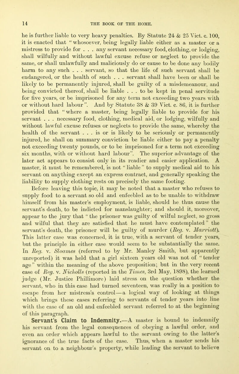 he is further liable to very heavy penalties. By Statute 24 & 25 Viet. c. 100, it is enacted that “ whosoever, being legally liable either as a master or a mistress to pi’ovide for . . . any servant necessary food, clothing, or lodging, shall wilfully and without lawful excuse refuse or neglect to provide the same, or shall unlawfully and maliciously do or cause to be done any bodily harm to any such . . . servant, so that the life of such servant shall be endangered, or the health of such . . . servant shall have been or shall be likely to be permanently injured, shall be guilty of a misdemeanour, and being convicted thereof, shall be liable ... to be kept in penal servitude for live years, or be imprisoned for any term not exceeding two years with or without hard labour”. And by Statute 38 & 39 Viet. c. 86, it is further provided that “ where a master, being legally liable to provide for his servant . . . necessary food, clothing, medical aid, or lodging, wilfull}^ and without lawful excuse refuses or neglects to provide the same, whereby the health of the servant ... is or is likely to be seriously or permanently injured, he shall on summary conviction be liable either to pay a penalty not exceeding twenty pounds, or to be imprisoned for a term not exceeding six months, with or without hard labour”. The superior advantage of the later act appears to consist only in its readier and easier application. A master, it must be remembered, is not “ liable ” to supply medical aid to his servant on anything except an express contract, and generally speaking the liability to supply clothing rests on precisely the same footing. Before leaving this topic, it may be noted that a master who refuses to supply food to a servant so old and enfeebled as to be unable to withdraw himself from his master’s employment, is liable, should he thus cause the servant’s death, to be indicted for manslaughter; and should it, moreover, appear to the jury that “ the prisoner was guilty of wilful neglect, so gross and wilful that they are satisfied that he must have contemplated” the servant’s death, the prisoner will be guilty of murder {Reg. v. Marriott). This latter case was concerned, it is true, with a servant of tender years, but the principle in either case would seem to be substantially the same. In Reg. v. Sloames (referred to by Mr. Manley Smith, but apparently unreported) it was held that a girl sixteen years old was not of “ tender age” within the meaning of the above proposition; but in the very recent case of Reg. v. Nicholls (reported in the Times, 3rd May, 1898), the learned judge (Mr. Justice Phillimore) laid stress on the question whether the servant, who in this case had turned seventeen, was really in a position to e.scape from her mistress’s control—a logical way of looking at things which brings these cases referring to servants of tender years into line with the case of an old and enfeebled servant referred to at the beginning of this paragraph. Servant’s Claim to Indemnity.—A master is bound to indemnify his servant from the legal consequences of obeying a lawful order, and even an order which appears lawful to the servant owing to the latter’s ignorance of the true facts of the case. Thus, when a master sends his servant on to a neighbour’s property, while leading the servant to believe