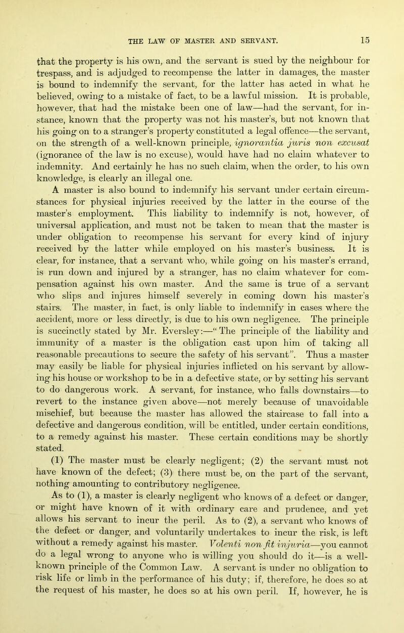 that the property is his own, and the servant is sued by the neighbour for trespass, and is adjudged to recompense the latter in damages, the master is bound to indemnify the servant, for the latter has acted in what he believed, owing to a mistake of fact, to be a lawful mission. It is pi’obable, however, that had the mistake been one of law—had the servant, for in- stance, known that the property was not his master’s, but not known that his going on to a stranger’s property constituted a legal offence—the servant, on the strength of a well-known principle, ignorantia juris non excusat (ignorance of the law is no excuse), would have had no claim whatever to indemnity. And certainly he has no such claim, when the order, to Iris own knowledge, is clearly an illegal one. A master is also bound to indemnify his servant under certain circum- stances for physical injuries received by the latter in the course of the master’s employment. This liability to indemnify is not, however, of universal application, and must not be taken to mean that the master is under obligation to recompense his servant for every kind of injury received by the latter while employed on his master’s business. It is clear, for instance, that a servant who, while going on his master’s errand, is run down and injured by a stranger, has no claim whatever for com- pensation against his own master. And the same is true of a servant who slips and injures himself severely in coming down his master’s stairs. The master, in fact, is only liable to indemnify in cases where the accident, more or less directly, is due to his own negligence. The principle is succinctly stated by Mr. Eversley:—“ The principle of the liability and immunity of a master is the obligation cast upon him of taking all reasonable precautions to secure the safety of his servant”. Thus a master may easily be liable for physical injuries inflicted on his servant by allow- ing his house or workshop to be in a defective state, or by setting his servant to do dangerous work. A servant, for instance, who falls downstairs—to revert to the instance given above—not merely because of unavoidable mischief, but because the master has allowed the staircase to fall into a defective and dangerous condition, will be entitled, under certain conditions, to a remedy against his master. These certain conditions may be shortly stated. (1) The master must be clearly negligent; (2) the servant must not have known of the defect; (.3) there must be, on the part of the servant, nothing amounting to contributory negligence. As to (1), a master is clearly negligent who knows of a defect or danger, or might have known of it with ordinary care and prudence, and yet allows his servant to incur the peril. As to (2), a serv'ant who knows of the defect or danger, and voluntarily undertakes to incur the risk, is left without a remedy against his master. Volenti non fit injtiria—you cannot do a legal wrong to anyone who is willing you sliould do it—is a well- known principle of the Common Law. A servant is under no obligation to risk life or limb in the performance of his duty; if, therefore, he does so at the request of his master, he does so at his own peril. If, however, he is