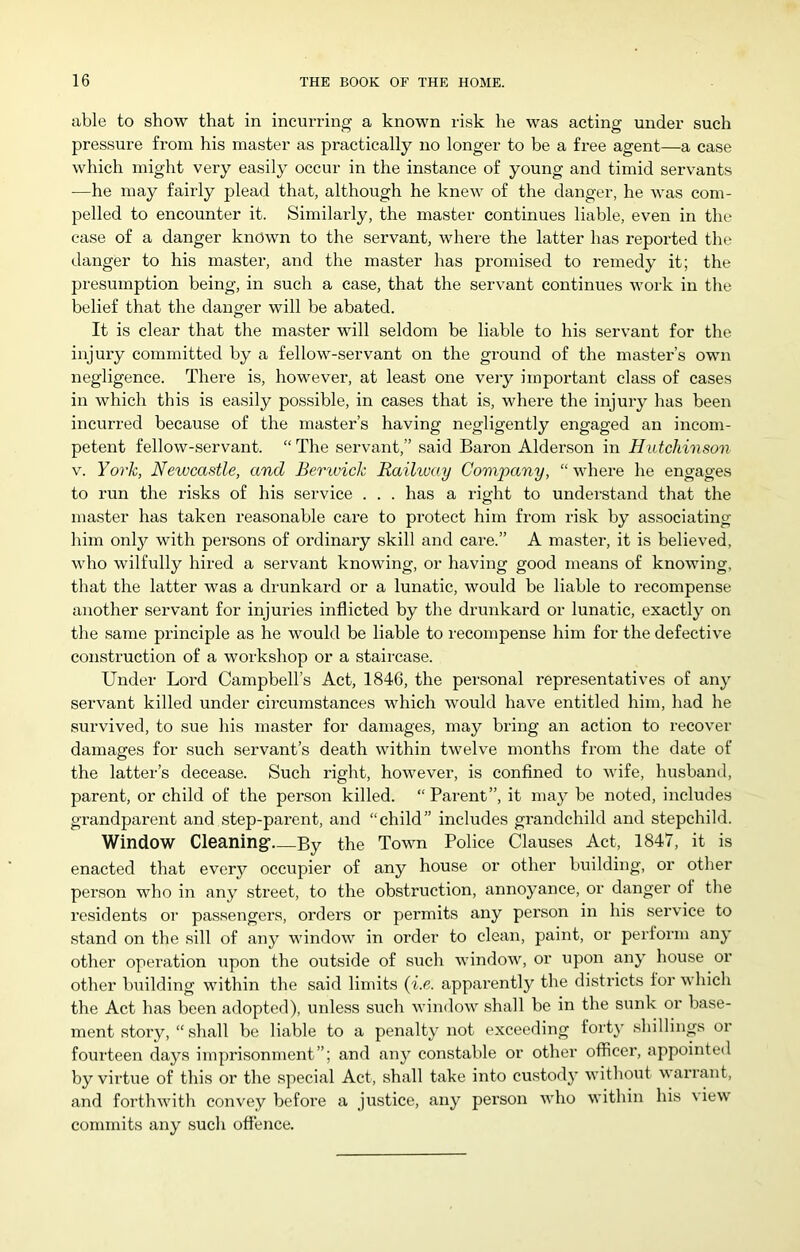 able to show that in incurring a known risk he was acting under such pressure from his master as practically no longer to be a free agent—a case which might very easily occur in the instance of young and timid servants —he may fairly plead that, although he knew of the danger, he was com- pelled to encounter it. Similarly, the master continues liable, even in the case of a danger known to the servant, where the latter has repoi’ted the danger to his master, and the master has promised to remedy it; the presumption being, in such a case, that the servant continues work in the belief that the danger will be abated. It is clear that the master will seldom be liable to his servant for the injury committed by a fellow-servant on the ground of the master’s own negligence. There is, however, at least one very important class of cases in which this is easily possible, in cases that is, where the injury has been incurred because of the master’s having negligently engaged an incom- petent fellow-servant. “ The servant,” said Baron Alderson in Hutchinson V. York, Newcastle, and Berwick Raihvay Company, “where he engages to run the risks of his service . . . has a right to understand that the master has taken reasonable care to protect him from risk by associating him only with persons of ordinary skill and care.” A master, it is believed, who wilfully hired a servant knowing, or having good means of knowing, that the latter was a drunkard or a lunatic, would be liable to recompense another servant for injuries inflicted by the drunkard or lunatic, exactly on the same pi-inciple as he would be liable to recompense him for the defective construction of a workshop or a staircase. Under Lord Campbell’s Act, 1846, the personal representatives of any servant killed under circumstances which would have entitled him, had he survived, to sue his master for damages, may bring an action to recover damages for such servant’s death within twelve months fi-om the date of the latter’s decease. Such right, however, is confined to wife, husband, parent, or child of the person killed. “ Parent”, it may be noted, includes grandparent and step-parent, and “child” includes grandchild and stepchild. Window Cleaning’ By the Town Police Clauses Act, 1847, it is enacted that every occupier of any house or other building, or other person who in any street, to the obstruction, annoyance, or danger of the residents oi’ passengers, orders or permits any person in his service to stand on the sill of any window in order to clean, paint, or perform any other operation upon the outside of siich window, or upon any house or other building witbin the said limits {i.e. apparently the districts for which the Act has been adopted), unless such window shall be in the sunk or base- ment stoi'y, “ shall be liable to a penalty not exceeding forty shillings or fourteen days imprisonment”; and any constable or other officer, appointed by virtue of this or the special Act, shall take into custody without warrant, and forthwith convey before a justice, any person who within his \iew commits any such offence.