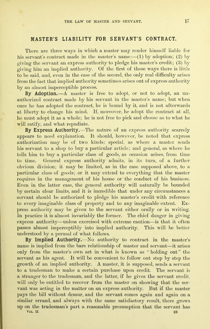 MASTER’S LIABILITY FOR SERVANT’S CONTRACT. There are three ways in which a master may render himself liable for his servant’s contract made in the master’s name:—(1) by adoption; (2) by giving the servant an express authority to pledge his master’s credit; (3) by giving him an implied authority. Of the first of these ways there is little to be said, and, even in the case of the second, the only real difficulty arises from the fact that implied authority sometimes arises out of express authority by an almost imperceptible process. By Adoption.—A master is free to adopt, or not to adopt, an un- authorized contract made by his servant in the master’s name; but when once he has adopted the contract, he is bound by it, and is not afterwards at liberty to change his mind. If, moreover, he adopt the contract at all, he must adopt it as a whole; he is not free to pick and choose as to what he will ratify, and what repudiate. By Express Authority.—The nature of an express authority scarcely appears to need explanation. It should, however, be noted that express authorization may be of two kinds: special, as wdiere a master sends his servant to a shop to buy a particular article; and general, as where he tells him to buy a particular class of goods, as occasion arises, from time to time. General expi’ess authority admits, in its turn, of a further obvious division; it may be limited, as in the case supposed above, to a particular class of goods; or it may extend to everything that the master requires in the management of his house or the conduct of his business. Even in the latter case, the general authority will naturally be bounded by certain clear limits, and it is incredible that under any circumstances a servant should be authorized to pledge his master’s credit with refei’ence to every imaginable class of property and to any imaginable extent. Ex- press authority may be given to the servant either oi’ally or in writing. In practice it is almost invariably the former. The chief danger in giving express authority—unless exercised with extreme caution—is that it often passes almost imperceptibly into implied authority. This will be better understood by a perusal of what follows. By Implied Authority.—No authority to contract in the master’s name is implied from the bare relationship of master and servant—it arises only from the master’s own act in what is known as “ holding out ” the servant as his agent. It will be convenient to follow out step by step the growth of an implied authority. A master, it is supposed, sends a servant to a tradesman to make a certain purchase upon credit. The servant is a stranger to the tradesman, and the lattei', if he gives the servant credit, will only be entitled to recover from the master on showing that the ser- vant was acting in the matter on an express authority. But if the master pays the bill without demur, and the servant comes again and again on a similar errand, and always with the same satisfactory result, there grows up on the tradesman’s part a reasonable presumption that the servant has VoL. II. 23