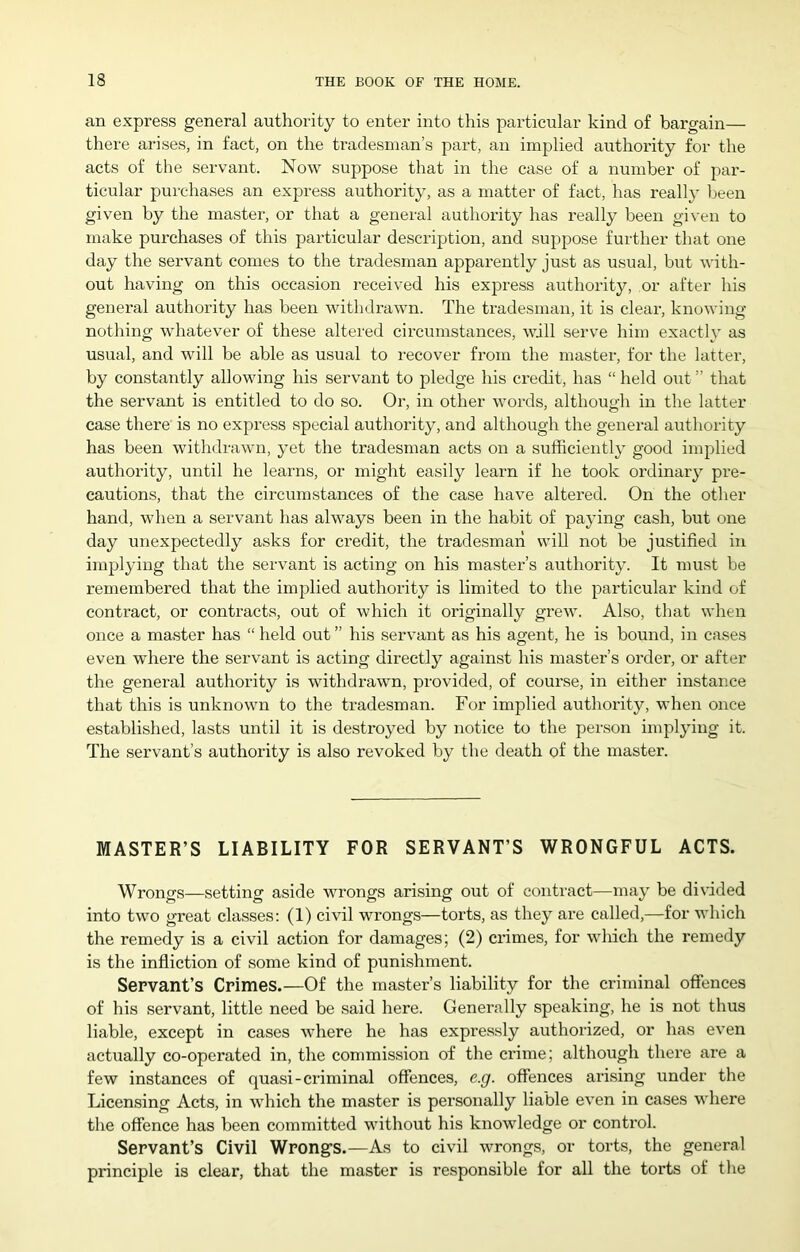 an express general authority to enter into this particular kind of bargain— there arises, in fact, on the tradesman’s part, an implied authority for the acts of the servant. Now suppose that in the case of a number of par- ticular purchases an express authority, as a matter of fact, has really been given by the master, or that a general authority has really been given to make purchases of this particular description, and suppose further that one day the servant comes to the tradesman apparently just as usual, but with- out having on this occasion received his express authority, or after his general authority has been withdrawn. The tradesman, it is cleai-, knowing- nothing whatever of these altered circumstances, will serve him exactly as usual, and will be able as usual to recover from the master, for the latter, by constantly allowing his servant to pledge his credit, has “ held out ” that the servant is entitled to do so. Or, in other words, although in the latter- case there is no express special authority, and although the general authority has been withdrawn, yet the tradesman acts on a sufficiently good implied authority, until he learns, or might easily learn if he took ordinary pre- cautions, that the circumstances of the case have altered. On the other- hand, when a servarrt has always been in the habit of payirrg cash, but orre day unexpectedly asks for credit, the tradesmarr will not be justified in implying that the servant is acting on his master’s authority. It must be remembered that the implied authority is limited to the particular kind of contract, or contracts, out of which it originally grew. Also, that when orrce a master has “ held out” his servant as his agent, he is bound, in cases even where the servant is acting directly against his master’s order, or after the general authority is withdrawn, provided, of course, in either instance that this is unknown to the tradesman. For implied authority, when once established, lasts until it is destroyed by notice to the person implying it. The servant’s authority is also revoked by the death of the master. MASTER’S LIABILITY FOR SERVANT’S WRONGFUL ACTS. Wrongs—setting aside wrongs arising out of contract—may be divided into two great classes; (1) civil wrongs—torts, as they are called,—for which the remedy is a civil action for damages; (2) crimes, for which the remedy is the infliction of some kind of punishment. Servant’s Crimes.—Of the master’s liability for the criminal ofiences of his servant, little need be said here. Generally speaking, he is not thus liable, except in cases where he has expressly authorized, or has even actually co-operated in, the commission of the ci-ime; although there are a few instances of quasi-criminal offences, e.g. offences arising under the Licensing Acts, in which the master is pei-sonally liable even in cases where the offence has been committed without his knowledge or control. Servant’s Civil Wrong’s.—As to civil wrongs, or torts, the general principle is clear, that the master is responsible for all the torts of the