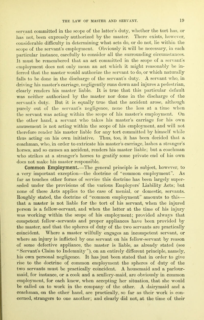 servant committed in the scope of the latter’s duty, whether the tort has, or has not, been expressly authorized by the master. There exists, however, considerable difficulty in determining what acts do, or do not, lie within the scope of the servant’s employment. Obviously it will be necessary, in each particular instance, carefully to consider all the surrounding circumstances. It must be remembered that an act committed in the scope of a servant’s employment does not only mean an act which it might reasonably be in- ferred that the master would authorize the servant to do, or which naturally falls to be done in the discharge of the servant’s duty. A servant who, in driving his master’s carriage, negligently runs down and injures a pedestrian, clearly renders his master liable. It is true that this particular default was neither authorized by the master nor done in the discharge of the servant’s duty. But it is equally true that the accident arose, although purely out of the servant’s negligence, none the less at a time when the servant was acting within the scope of his master’s employment. On the other hand, a servant who takes his master’s carriage for his own amusement is not acting within the scope of his employment, and will not therefore render his master liable for any tort committed by himself while thus acting on his own initiative. Thus, too, it has been decided that a coachman, who, in order to extricate his master’s carriage, lashes a stranger’s horses, and so causes an accident, renders his master liable; but a coachman who strikes at a stranger’s horses to gratify some private end of his own does not make his master responsible. Common Employment.—The general principle is subject, however, to a very important exception—the doctrine of “common employment”. As far as touches other forms of service this doctrine has been largely super- seded under the provisions of the various Employers’ Liability Acts; but none of these Acts applies to the case of menial, or domestic, servants. Roughly stated, the doctrine of “common employment” amounts to this— that a master is not liable for the tort of his servant, when the injured person is a fellow-servant, and when the latter at the time of his injury was working within the scope of his employment; provided always that competent fellow-servants and proper appliances have been provided by the master, and that the spheres of duty of the two servants are practically coincident. Where a master wilfully engages an incompetent servant, or where an injury is inflicted by one servant on his fellow-servant by reason of some defective appliance, the master is liable, as already stated (see “ Servant’s Claim to Indemnity ”), on an entirely different principle, namely, his own personal negligence. It has just been stated that in order to give rise to the doctrine of common employment the spheres of duty of the two servants must be practically coincident. A housemaid and a parlour- maid, for instance, or a cook and a scullery-maid, are obviously in common employment, for each knew, when accepting her situation, that she would be called on to work in the company of the other. A dairymaid and a coachman, on the other hand, are practically, so far as their work is con- cerned, strangers to one another; and clearly did not, at the time of their